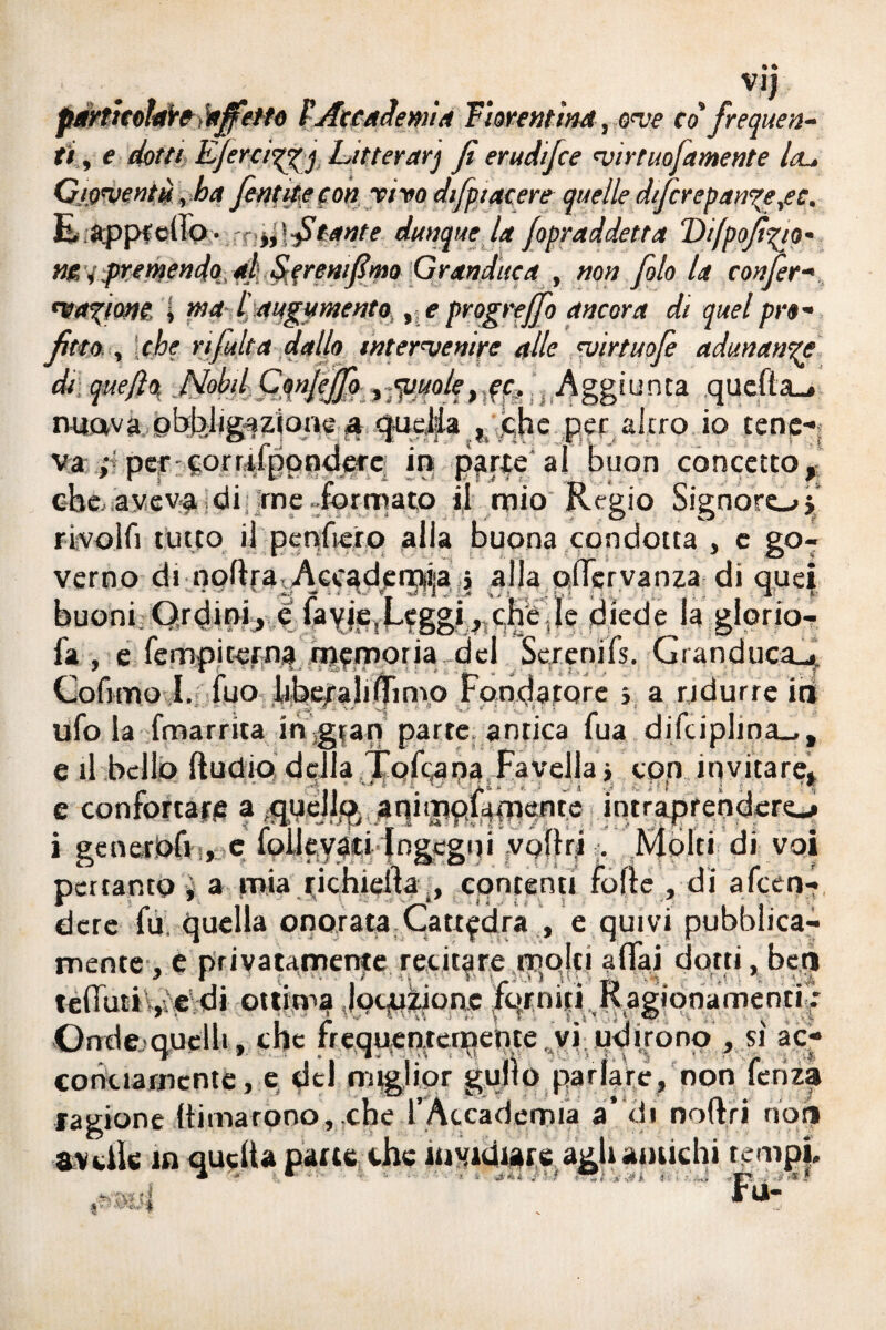 particolare !afiotto fAccademia Fiorentina, ove co frequen¬ ti , e dotti Efirciggjj, Litterarj fi erudifice virtuofiamente Iol. Gioventù, ba fiat ite con vìvo difiptacere quelle d/ficr eparine ,ec. E appretta • fi tante dunque la fipraddetta Difpofizjo- ne i premendo al Sereni fimo Granduca , non filo la confier- ma^ione i ma l augumento , e progrejfio ancora di quel pro¬ fitto , che rifinita dallo intervenire alle vìrtuofie adunanze di quefio. quefto rmavà obffeilgazious 4 quella , che .per alerò, io tene*» va ;;percorrffpptidere in pfrte al buon concetto,; che avev-a di me . formato il mio Regio Signoro y rivolfi tutto if penitelo alla buona condotta , c go¬ verno di noftravAcc^den^ija j alla qlìcrvanza di quei buoni Ordini, e fa^jejLtgSfr S!16 ^ diede la glorio-, fa , e lempiterna cqcmoria del Screnifs. Granducali Cofimo I. fuo liberaliffimo Fondatore s a ridurre iri ufo la fmarrita ingrati parte, antica fua difciplino, e il bello ftudio della Tofcaoa Favellai con invitare» e confortarle a quello, aqitjiqilfncfire intraprenderò i generofi , c folleyaci Ingegni vollrt . Molti di voi pertanto ì a mia richieita., contenti folle , di afeen- dere fu, quella onorata Cattedra , e quivi pubblica¬ mente, e privatamente recitare rèqjlj affai dotti, beri tellutt , e di ottima Jocpiione ftaniti Ragionamenti■: Ondejquelli, che freqqenrerpebte vi udirono , si ac¬ conciamente , e del miglior gujlo parlare, non fenza ragione (limarono,.che l’Accademia a* di noflri non avelie m quella patte che invidiare agli amichi tempi.