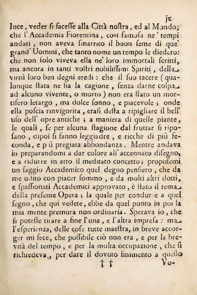 luce, veder fi facelTe alla Città noflra, ed al Mondo; che l’ Accademia Fiorentina , con famofa ne ’ tempi andati , non aveva fmarnto il buon Teme di que’ grand’ Uomini, che tanto nome un tempo le diedero: che non iolo viveva ella ne* loro immortali fcritti, ma ancora in tanti voiìri nobilitimi Spiriti , della», virtù loro ben degni eredi : che il fuo tacere (qua¬ lunque (tata ne ha la cagione , fenza darne colpa», ad alcuno vivente, o morto) non era (iato un mor¬ tifero letargo , ma dolce fonno , e piacevole > onde ella pofeia rinvigorita , erah delta a ripigliare il bell’ ufo dell’ opre antiche > a maniera di quelle piante, le quali , fe per alcuna (tagione dal fruttar fi ripo- fano , dipoi fi fanno leggiadre , e ricche di più fe¬ conda, e p ù pregiata abbondanza. Mentre andava io preparandomi a dar colore ali’accennato difegno, e a ridurre in atto il meditato concetto} propoiemi un faggio Accademico quel degno penhero , che da me udito con piacer fommo , e da molti altri dotti, e fpalFionati Accademici approvato, è Itato il tema», della prefente Opera > la quale per condurre a quel fegno ,che qui vedete, ebbe da quel punto in poi la mia mente premura non ordinaria. Sperava io , che b potefie tirare a fine l’una , c l’altra imprefa : ma_» l’efpcrienza, delle cofe tutte maellra, in breve accor¬ ger mi fece, che polTibile ciò non era , e per la bre¬ vità del tempo , e per la molta occupazione , che fi richiedeva , per dare il dovuto finimento a quello tt
