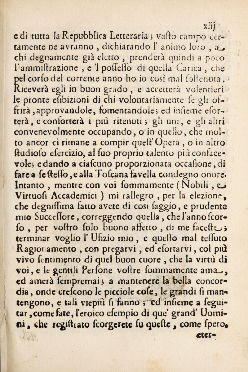 Xiìjf e di tutta la Repubblica Letteraria; vallo campo cer¬ tamente ne avranno , dichiarando 1’ animo loro , a_, chi degnamente già detto , prenderà quindi a poco l’ammirazione , e ’l poflelìo di quella Carica , che pel corfodcl corrente anno ho io così mal lbliem.ua. Riceverà egli in buon grado , e accetterà volentieri le pronte efibizioni di chi volontariamente fé gli of¬ frirà, approvandole, fomentandole; ed inficine efor- tcrà, e conforterà a più ritenuti; gli uni, e gli altri convenevolmente occupando, o in quello, che mol¬ to ancor ci rimane a compir quell’Opera , o in altro ftudiofo efeteizio, al fuo proprio talento piu conface* volc; edando a ciafcuno proporzionata occafione,di fare a fe fteflb ,e alla Tofcana favella condegno onore* Intanto , mentre con voi fommamente (Nobili, cj Virruofi Accademici ) mi rallegro , per la elezione, che dcgmffima fatto avete di cosi faggio, e prudente mio Succeffore, correggendo quella, che l’anno feor- fo , per voftro folo buono affetto , di me faccllo» terminar voglio 1’ Ufizio mio, e quello mal teiTuto Ragior amento , con pregarvi , ed efortarvi, col più vivo fcntinienio di quel buon cuore , che la virtù di voi,e le gentili Perfone voltre fommamente ama_,, ed amerà fempremai ; a mantenere la bella concor¬ dia , onde crescono le picciolc cofe, le grandi fi man¬ tengono, e tali viepiù fi fanno ; ed inficine a fegui- tar, come fate, l’eroico efempio di que’ grand’ Uomi¬ ni • che regimato fcorgcrcte fu quelle, come fpero* «ter-