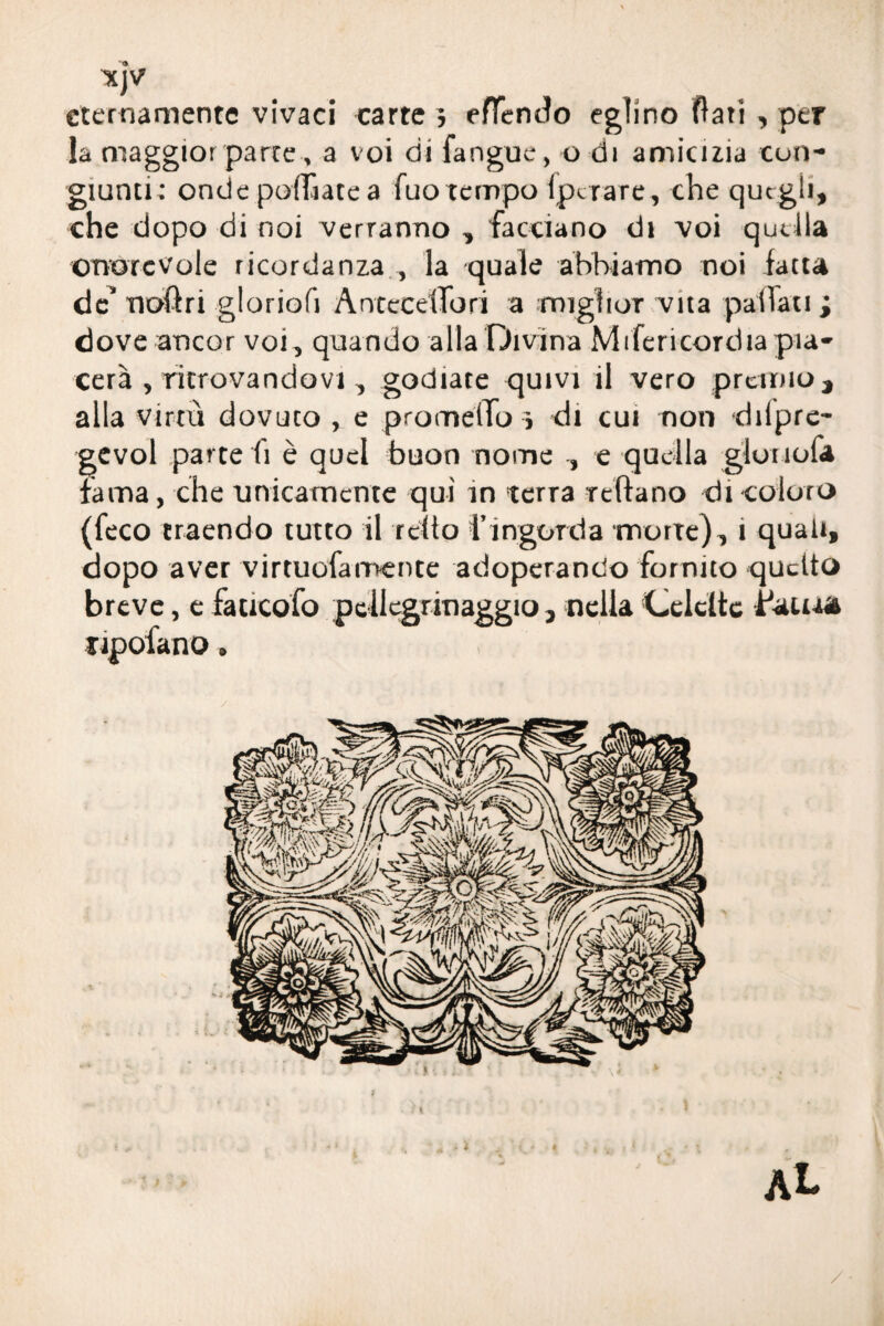 KJV eternamente vivaci carte , efìentto eglino flati , per la maggior parte, a voi di fangue, o di amicizia con¬ giunti: onde polliate a fuo tempo Ipctare, che que gli, che dopo di noi verranno , facciano di voi quella onorevole ricordanza , la quale abbiamo noi fatta de’ noftri gloriofi Antecettori a miglior vita pattati ; dove ancor voi, quando alla Divina Mifericordia pia¬ cerà , ritrovandovi, godiate quivi il vero premio, alla virtù dovuto , e prometto j di cui non dilpre- gevol parte fi è quel buon nome , e quella gioì lofa fama, che unicamente qui in terra tettano di coloro (feco traendo tutto il reito l’ingorda morte), 1 quali, dopo aver virtuofamente adoperando fornito quello breve, e faucofo pellegrinaggio, nella Celcltc Paura lipoiano.