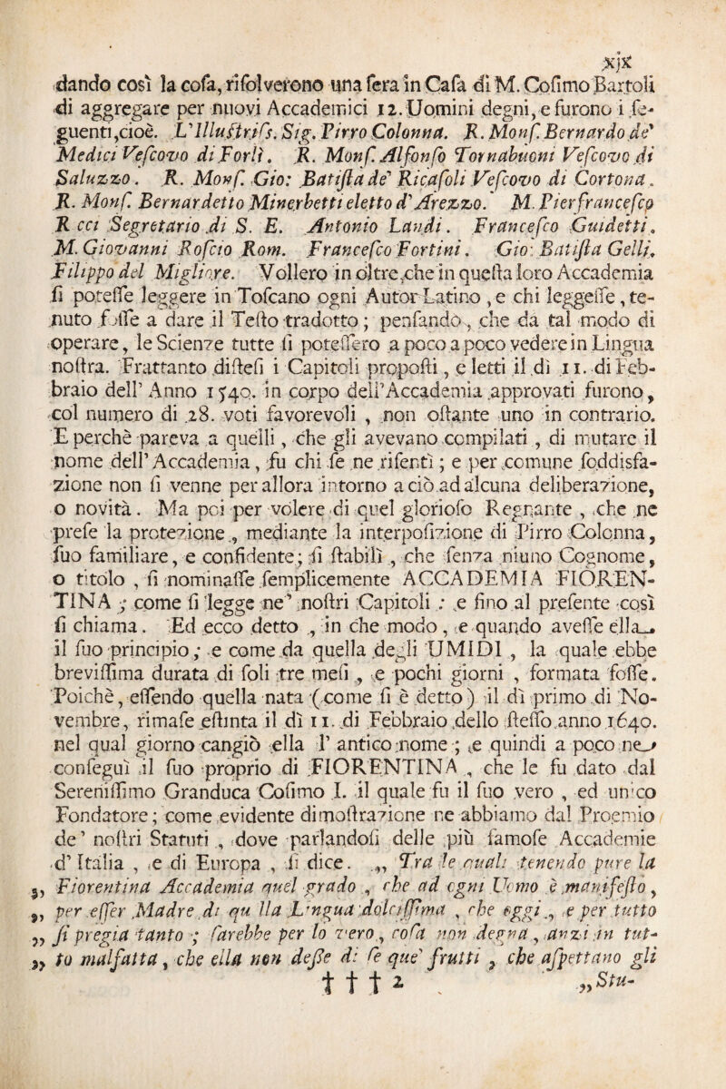 ;X}£ dando così la cofa, risolverono una fera in Cafa di M. Cofimo Battoli -di aggregare per nuovi Accademici j2.Uomini degni, e furono i Se¬ guenti,cioè. U Illustri fs. Sig. Pirro Colonna. R. Monf Bernardo de' Medici Vefeovo di F orli. R. Monf. Al fon Co Tornabtwm Vefcovo di Saluzzo. R. Monf xGio: Batijla de’ Rica foli Vefcovo di Cortona. R. Monf Remar detto Min eybetti eletto d\Arezzo. M. Pierfrancefcp R cci Segretario di S, E. Antonio Laudi. Francofeo ,Guidetti M. Giovanni Rofcto Rom. Francefeo Fortini. Ciò: Batijla Gelif Filippo del Migliore. Vollero in oltrexhein quella loro Accademia fi potè fife leggere in Tofcano ogni Autor Latino , e chi leggerne, te¬ nuto folle a dare il Tello tradotto ; peniandcg che da tal modo di Operare, le Scienze tutte fi potei] ero a poco a poco vedere in Lingua noftra. Frattanto di de fi i Capitoli propelli, e letti il dì 11. di Feb¬ braio dell’ Anno 1540. in corpo dell’Accademia .approvati furono, col numero di .28. voti favorevoli , non aliante uno in contrario. £ perchè pareva a quelli, che gli avevano compilati , di mutare il nome dell’ Accademia, fu chi fe ne .riferiti ; e per .comune foddisfà- zione non fi venne per allora intorno a ciò ad alcuna deliberazione, o novità. Ma poi per volere di quel gloriofo Regnante , che ,ne prefe la protezione., mediante la interpolazione di Pirro Colonna, Suo familiare, e confidente ; fi (labili , che fenza ninno Cognome, o titolo , fi nominale femplicemente ACCADEMIA FIOREN¬ TINA ; come fi legge ne ’ inoltri Capitoli ; ,e fino al prefente -così fi chiama. Ed ecco detto in che modo , ce quando avelie ella^ il fuo principio ; e come da quella .degli UMIDI , la quale ebbe brevififima durata di foli tre melie pochi giorni , formata folle. Poiché, elìendo quella nata (come fi è detto ) il dì primo di No¬ vembre, rimafe_eltmta il dì 11. pi Febbraio .dello fìeffoannoifqo. nel qual giorno cangiò -ella V antico mome ;; te quindi a poco ne_o confeguì il dio proprio di ^FIORENTINAche le fa dato dal Sereniffimo Granduca Cofimo I. il quale fu il fuo vero , ed -unico Fondatore ; come evidente di moli razione ne abbiamo dal Proemio de’ nollri Statutisdove parlandoli delle più famofe Accademie d’Italia , ;e di Europa , -fi dice. Fra le anali -tenendo pure la l, Fiorentina Accademia ausi grado che ad ogni Uomo è .ma nife fio , 9, per effer .Madre di qu ila Ungua dolci(pma , che oggi<e per tutto „ ji pregia tanto ; farebbe per lo vero, co fi non degna , .anzi tn tut- 9y to malfatta, che ella non deJJe di fe que frutti , che affettano gli ftt* \ '