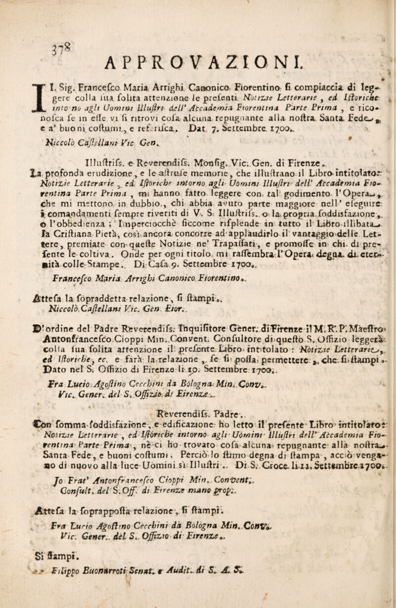 APPROVAZIONI. IL Sig. FrancePco Maria Arrighi. Canonico, Fiorentino fi compiaccia di leg¬ gere colla ina Polita attenzione le prelenti Notizie Letterarie , ed Iftoncbe- imo no agli Uomini Ulujirt deli’ Accademia Fiorentina Parte Prima , e rico»- noPca fe in elle vi fi ritrovi cola alcuna repugnante alla nottra Santa Fede-/,., e a’ buo ni coflumi., e referiXca. Dat 7. Settembre. X700.. Niccolò Cajlellam Vie Gen» « II InflriTs. e Reverendi fi, Mònfìg. Vie. Gen. di Firenze.. Xa profonda erudizione, e le aerale memorie, che ili librano il Libra intitolato.*: Notizie Letterarie s ed, lubriche intorno agli- Uòmini Illu/lrr dell! Accademia Fio¬ rentina Parte Prima , tn; hanno fatto leggere con. tal' godimento POperai* che mi mettono, in dubbio., chi abbia avuto parte maggiore nell* efeguire: i comandamenti Tempre riveriti di V. S. IllullriPs. o la.propria Poddisfazione,, o Pobbedienza ; Imperciocché ficcome riPplende in tutto il'Libro.illibata»* là Criftiana Pietà, cosi ancora concorre ad applaudirlo il vantaggio delle Let¬ tere, premiate con-quefte Notizie ne’ Trapalati , e promoire in chi. di pre» lente le coltiva . Onde per ogni titolo mi raffèmbraPOperai dega*, <ii.«tej>- Ulta collo Stampe... Di Cafa 9. Settembre 1700.. Francefco Maria Arrighi Canonico Fiorentino*. Attefa lafopraddetta relazione, fi fi ampi», NiccolòGaJìellani Vie. Gen Fior.. ©^ordine del Padre Reverendifi. Lnquifitore Gèner; diYrrenze -il'MiR'.P.Màeftr-Q» Antonfrancefco Cioppi Min..Conventi CónPultore di quello S. Uffizio lèggerà, colia fua Polita attenzione ili preferite Libro, intitolato : Notizie Letteraria^,, ed Iftorirbe, ec. e farà la relazione fe fi- polla; permettere: che. fi-Rampi ». ©ato nel S. Uffìzio di Firenze li tp; Settembre: 1700.. Era Lucio Agojìino Cecchini da Bòlogna-Min^.ConVo. Vie.. Gener. del Sa Ofiìzào-. d.r Firenze^ Reverendifs. Padre ,. Con fomma foddisfaziòne, e edificazione- ho letto il prefente-Libro- intitolato? Noìtzie Letterarie , ed ìftòricbe intorno agir Uòmini • llluflri delP Accademia Fio¬ rentina Parte Prima , nè ci ho-trovato coPa alcuna-repugnantc-alla nofira»*. Santa Fede, e buoni coftumi, Perciò lo firmo degna di Rampa , acciò venga-- »o di nuovo alla luce Uòmini sì. Il 1 uff riDi S4,Croce.li 11,Settembre.1700». «. 4 Jo FraP Antonfrancefco doppi Min., Conventi, Gonfiali, del S. Off. di Firenze mano gropz Atte fa la foprappoffa relazione, fi Rampi. Fra Lucio Agnfhno Cecchini dà Bologna Min. ConXfV Vie: Gener.. dèi S*. Offizw di Firenze«. Si Rampi . • » Filippo Buonarroti’ Senti» e Audit» di &. JL Si /