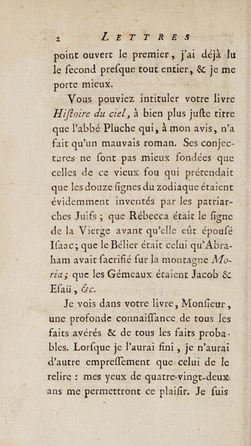 1 point ouvert le premier, j’ai déjà lu le fécond prefque tout entier, 6e je me porte mieux. Vous pouviez intituler votre livre Hifloire du ciel3 à bien plus jufte titre que l’abbé Pluche qui, à mon avis, n’a fait qu’un mauvais roman. Ses conjec¬ tures ne font pas mieux fondées que celles de ce vieux fou qui prétendait que les douze fignes du zodiaque étaient évidemment inventés par les patriar¬ ches Juifs ; que Rébecca était le ligne de la Vierge avant qu’elle eût époufé Ifaac; que le Bélier était celui qu’Abra¬ ham avait facrifié fur la montagne Mo- ria; que les Gémeaux étaient Jacob 6c Efaü ,6c. Je vois dans votre livre, Monfieur, une profonde connaiffance de tous les faits avérés 6c de tous les faits proba¬ bles. Lorfque je l’aurai fini, je n’aurai d’autre empreflement que celui de le relire : mes yeux de quatre-vingt-deux ans me permettront ce plaifir. Je fuis