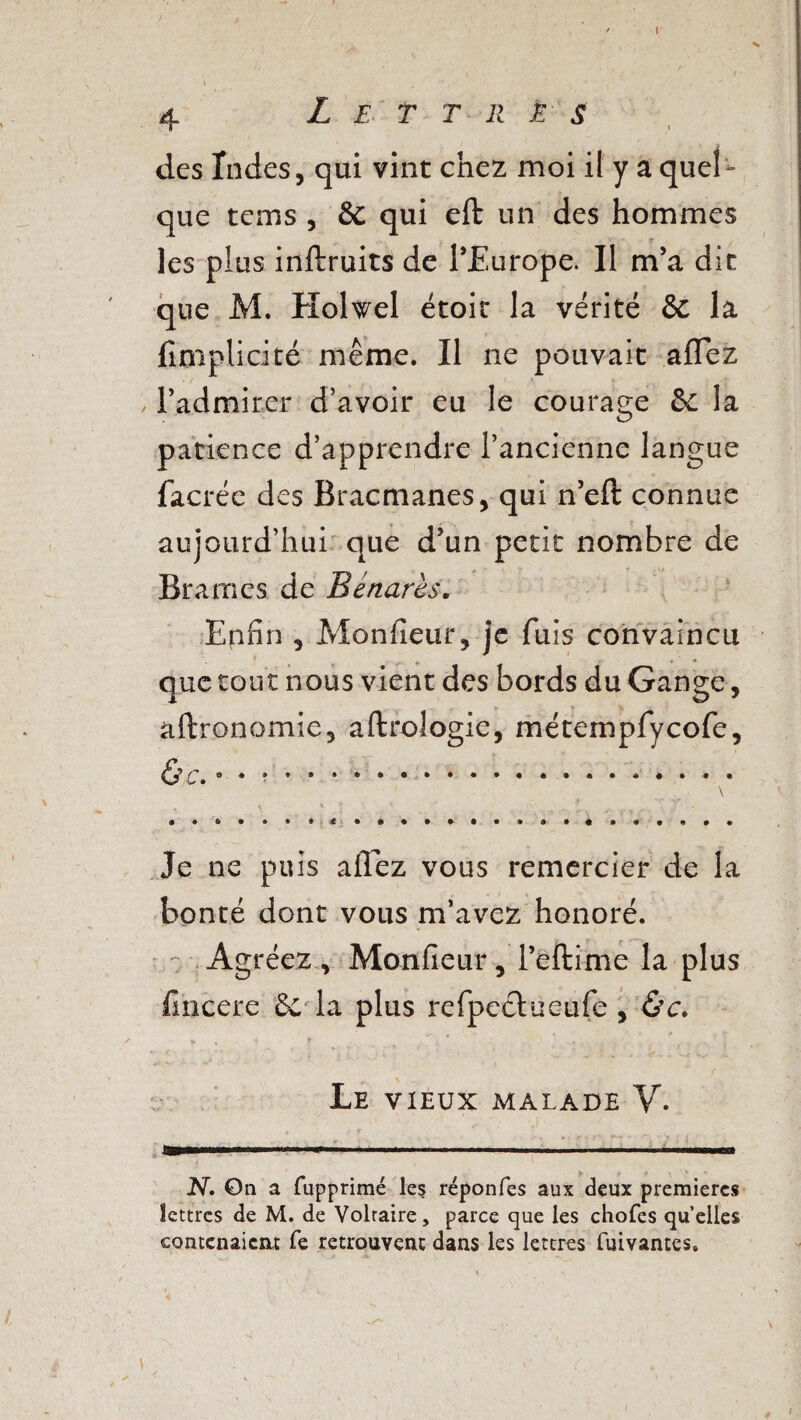 des Tndes, qui vint chez moi il y a quel¬ que teins , &C qui eft un des hommes les pîus inftruits de l’Europe. Il m’a dit que M. Holwel étoit la vérité & la (implicite même. Il ne pouvait allez l’admirer d’avoir eu le courage &c la patience d’apprendre l’ancienne langue facrée des Bracmanes, qui n’eft connue aujourd’hui que d’un petit nombre de Brames de Bénarès. Enfin , Monfieur, je fuis convaincu que tout nous vient des bords du Gange, aftronomie, aftrologie, métempfycofe, 6 c. • • * • • * •. « Je ne puis allez vous remercier de la bonté dont vous m’avez honoré. Agréez, Monfieur, l’eftirne la plus fincere & la plus refpeclueufe , ùc. » ‘ f v ’ . , ' ; Le vieux malade Y. N. On a fupprimé les réponfes aux deux premières lettres de M. de Voltaire, parce que les chofes quelles contenaient fe retrouvent dans les lettres fuivantes.