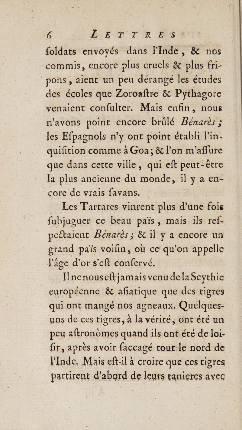 foldats envoyés dans l’Inde , & nos commis, encore plus cruels & plus fri¬ pons , aient un peu dérangé les études des écoles que Zoroafhe 6c Pythagore venaient confulter. Mais enfin , nous n’avons point encore brûlé Bénarès ; les Efpagnols n’y ont point établi l’in- quifition comme àGoa; 6c l’on m’affure que dans cette ville, qui eft peut-être la plus ancienne du monde, il y a en¬ core de vrais favans. Les Tartares vinrent plus d’une fois fubjuguer ce beau païs , mais ils ref- peébaient B marcs ; & il y a encore un grand païs voifin, ou ce qu’on appelle l’âge d’or s’eft confervé. Il ne nous eft jamais venu de laScythie européenne 6e afiatique que des tigres qui ont mangé nos agneaux. Quelques- uns de ces tigres, à la vérité, ont été un peu aftronomes quand ils ont été de loi- fir, après avoir faccagé tout le nord de l’Iade. Mais eft-il à croire que çes tigres partirez d’abord de leurs tanières avec