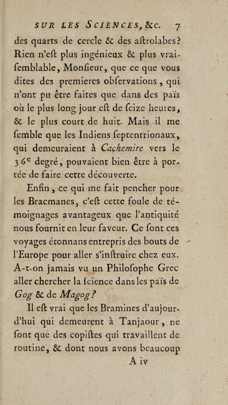 des quarts de cercle & des aftrolabes? Rien n’eft plus ingénieux & plus vrai- femblable, Monfieur, que ce que vous dites des premières obfervations , qui n’ont pu être faites que dans des païs ou le plus long jour eft de feize heures * & le plus court de huit. Mais il me femble que les Indiens feptentrionaux, qui demeuraient à Cachemire vers le 3 6e degré, pouvaient bien être à por¬ tée de faire cette découverte. Enfin, ce qui me fait pencher pour les Bracmanes, c’eft cette foule de té¬ moignages avantageux que l’antiquité nous fournit en leur faveur. Ce font ces voyages étonnans entrepris des bouts de  l’Europe pour aller s’inftruire chez eux. Â-t-on jamais vu un Philofophe Grec aller chercher la (cience dans les païs de Gog & de Magog? Il eft vrai que les Bramines d’aujour¬ d’hui qui demeurent à Tanjaour , ne font que des copiftes qui travaillent de routine, & dont nous avons beaucoup A iv 1