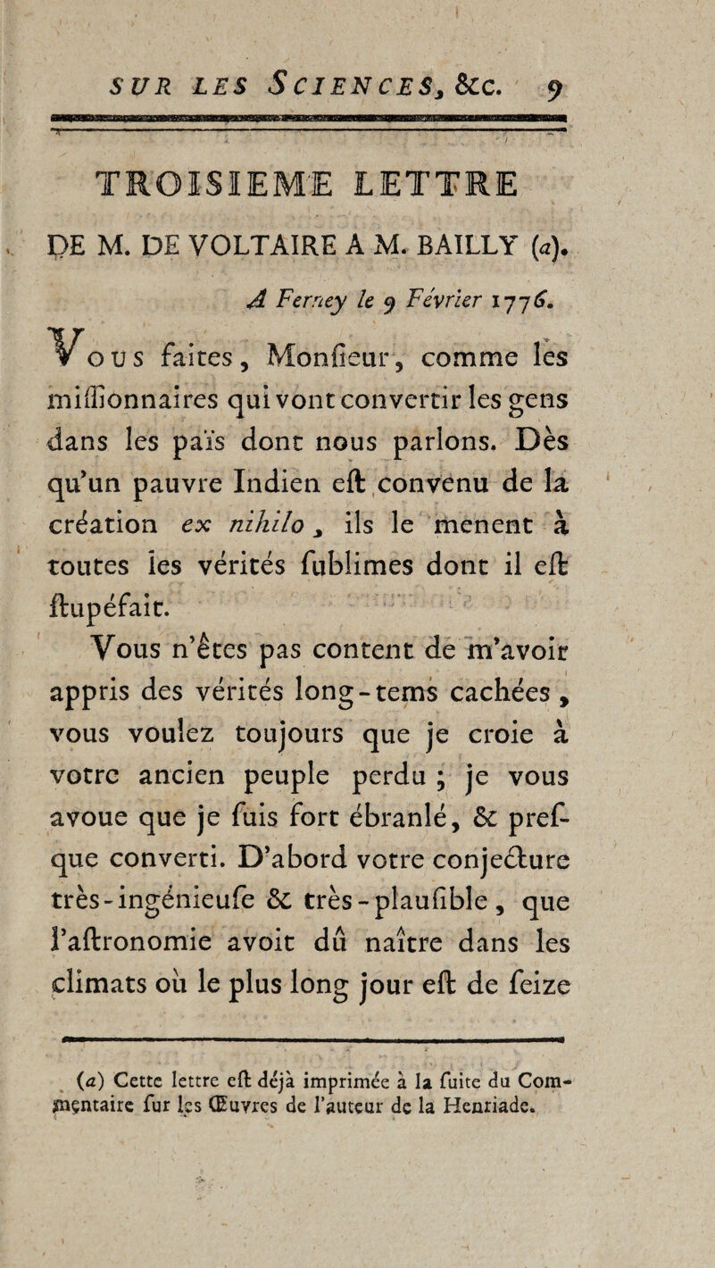 TROISIEME LETTRE , \ * . -V ‘ ' ? .> PE M. DE VOLTAIRE A M. BAILLY (a). A Ferney le 9 Février ijjC. Vous faites. Moniteur, comme les millionnaires qui vont convertir les gens dans les païs dont nous parlons. Dès qu’un pauvre Indien eft convenu de là création ex nihilo > ils le mènent à toutes les vérités fublimes dont il eft ftupéfait. Vous n’êtes pas content de m’avoir appris des vérités long-terns cachées , vous voulez toujours que je croie à votre ancien peuple perdu ; je vous avoue que je fuis fort ébranlé, & pref- que converti. D’abord votre conjecture très-ingénieufe 8c très-plauiible , que Taitronomie avoir dû naître dans les climats ou le plus long jour eft de feize (a) Cette lettre eft déjà imprimée à la fuite du Com¬ mentaire fur les Œuvres de l’auteur de la Henriade.