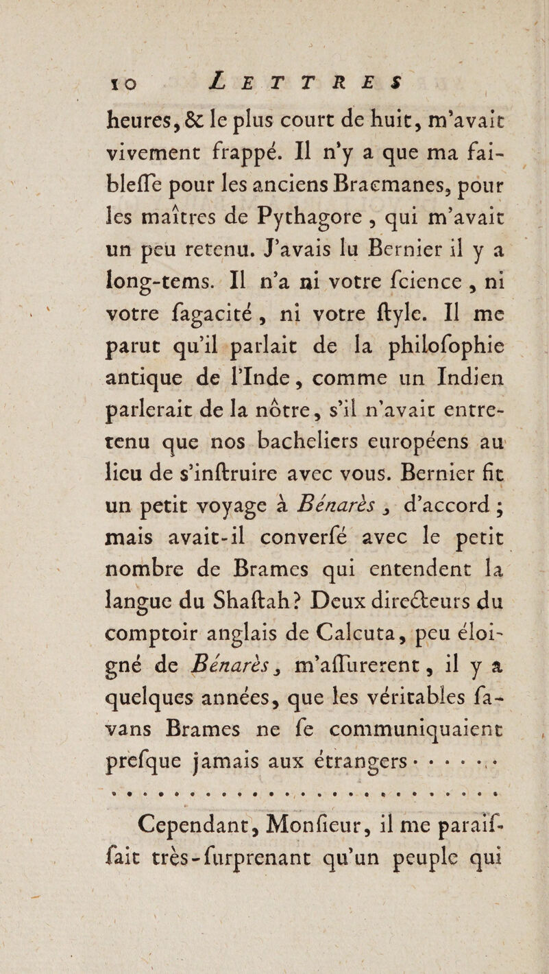 heures, & le plus court de huit, m’avait vivement frappé. Il n’y a que ma fai- blefle pour les anciens Bracmanes, pour les maîtres de Pythagore , qui m’avait un peu retenu. J’avais lu Bernier il y a long-tems. Il n’a ni votre fcience , ni votre fagacité , ni votre ftyle. Il me parut qu’il parlait de la philofophie antique de l’Inde, comme un Indien parlerait de la notre, s’il n'avait entre¬ tenu que nos bacheliers européens au lieu de s’inftruire avec vous. Bernier fit ~ ^ , » un petit voyage à Bénarès , d’accord ; mais avait-il converfé avec le petit nombre de Brames qui entendent la langue du Shaftah? Deux directeurs du comptoir anglais de Calcuta, peu éloi¬ gné de Bénarès, m’aflurerent, il y a quelques années, que les véritables fa- vans Brames ne fe communiquaient prefque jamais aux étrangers., • Cependant, Monfieur, il me paraif- fait très-furprenant qu’un peuple qui