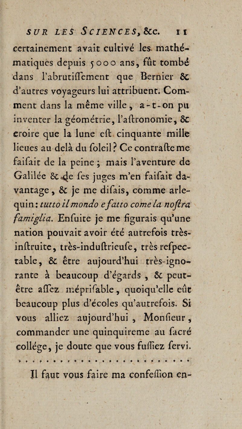 certainement avait cultivé les. mathé¬ matiques depuis 5000 ans, fût tombé dans l’abrutiffement que Bernier 6c d’autres voyageurs lui attribuent. Com¬ ment dans la même ville , a-t-on pu inventer la géométrie, l’aftronomie, 8c croire que la lune eft cinquante mille lieues au delà du foleil? Ce contrafteme faifait de la peine ; mais l’aventure de Galilée & fes juges m’en faifait da¬ vantage , & je me difais, comme arle¬ quin: tutto ilmondo cfatto corne la nofira famiglia. Enfuite je me figurais\ qu’une nation pouvait avoir été autrefois très- inftruite, très-induftrieufe, trèsrefpec- table, & être aujourd’hui très-igno¬ rante à beaucoup d’égards , & peut- être affez méprifable, quoiqu’elle eût beaucoup plus d’écoles qu’autrefois. Si vous alliez aujourd’hui , Monfieur, commander une quinquireme au facré collège, je doute que vous fuffiez fervi. Il faut vous faire ma confeffion en-