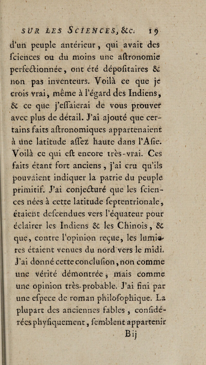 SÜR LES ScïEtiCESjêlCi I 5» d’un peuple antérieur, qui avait des fciences ou du moins une aftronomie perfectionnée, ont été dépofitaires 6c non pas inventeurs. Voilà ce que je crois Vrai* même à l’égard des Indiens* 6c ce que j’effaierai de vous prouver avec plus de détail. J’ai ajouté que cer¬ tains faits aftronomiques appartenaient à üne latitude affez haute dans l’Afie. 1. Voilà ce qui eft encore très-vrai. Ces faits étant fort anciens * j’ai cru qu’ils pouvaient indiquer la patrie du peuple primitif. J’ai conjecturé que les fcien¬ ces nées à cette latitude feptentrionale, étaient defcendues vers l’équateur pour éclairer les Indiens 6c les Chinois, 6c que, contre l’opinion reçue, lés lu mie* res étaient venues du nord vers le midi, J’ai donné cette conclufion, non comme une vérité démontrée * mais comme Une opinion très-probable. J’ai fini par une efpece de roman phiîofophique. La plupart des anciennes fables , considé¬ rées phyfiquement, femblent appartenir