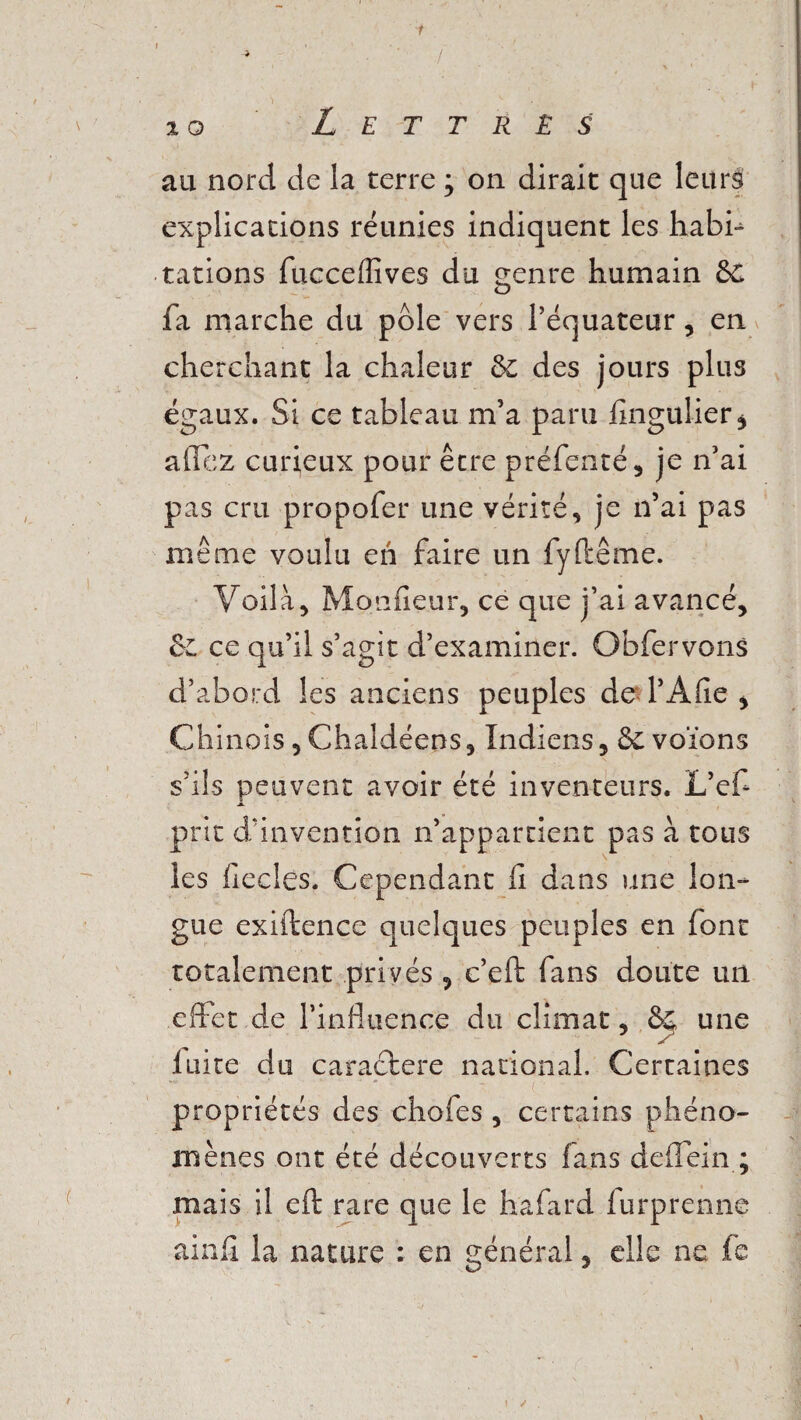 j V . v , îo Lettrés au nord de la terre ; on dirait que leurs explications réunies indiquent les habh tâtions fucceffives du genre humain &C fa marche du pôle vers l’équateur, en cherchant la chaleur &; des jours plus égaux. Si ce tableau m’a paru fingulier* allez curieux pour être préfenté, je n’ai pas cru propofer une vérité, je n’ai pas même voulu eh faire un fy (terne. Voilà, Monfieur, ce que j’ai avancé, &L ce qu’il s’agit d’examiner. Obfervons d’abord les anciens peuples de l’Afie , Chinois,Chaldéens, Indiens, & votons s’ils peuvent avoir été inventeurs. L’ef prit d’invention n’appartient pas à tous les fiecles. Cependant fi dans une lon¬ gue exiftence quelques peuples en font totalement privés , c’eft fans doute un effet de l’influence du climat, &L une 7 7 * fuite du caractère national. Certaines • v'.• - ; • ‘ ' . ; propriétés des chofes , certains phéno¬ mènes ont été découverts fans deffein ; mais il eft rare que le hafard furprenne ainfi la nature : en général, elle ne fe \ /