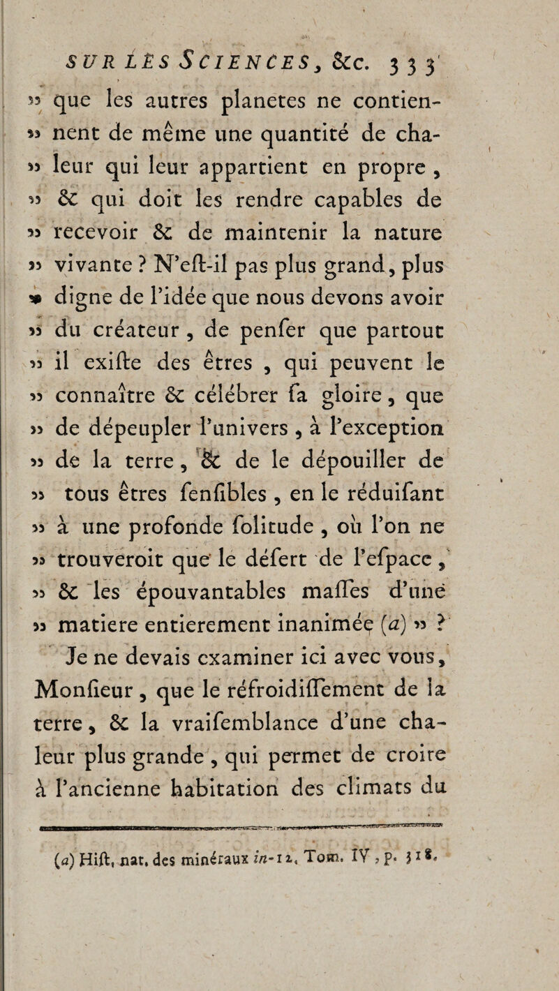 > 53 que les autres planètes ne contien- 33 nent de même une quantité de cha- 33 leur qui leur appartient en propre , 33 & qui doit les rendre capables de 33 recevoir &; de maintenir la nature >3 vivante ? N’eft-il pas plus grand, plus * digne de l’idée que nous devons avoir 33 du créateur , de penfer que partout >3 il exifte des êtres , qui peuvent le 33 connaître & célébrer fa gloire, que 33 de dépeupler Punivers , à l’exception 33 de la terre , Sc de le dépouiller de 33 tous êtres fenfibles , en le réduifant 33 à une profonde folitude , où l’on ne 33 trouveroit que le défert de Pefpace, 33 & les épouvantables mafles d’une 33 matière entièrement inanimée [a) 33 ? Je ne devais examiner ici avec vous, Monfieur, que le réfroidifTement de la terre, & la vraifemblance d’une cha¬ leur plus grande , qui permet de croire à l’ancienne habitation des climats du 1 - _ . v * , f • ' V * '.-i - i ' * CElJaaBnMnjWIMnMM^WIHtrBiirTwïïMWTi min j Taurf-mi'iwM'i, rugw* {a) Hift, nat, des minéraux in- zi« Tom. IV ? p« 31