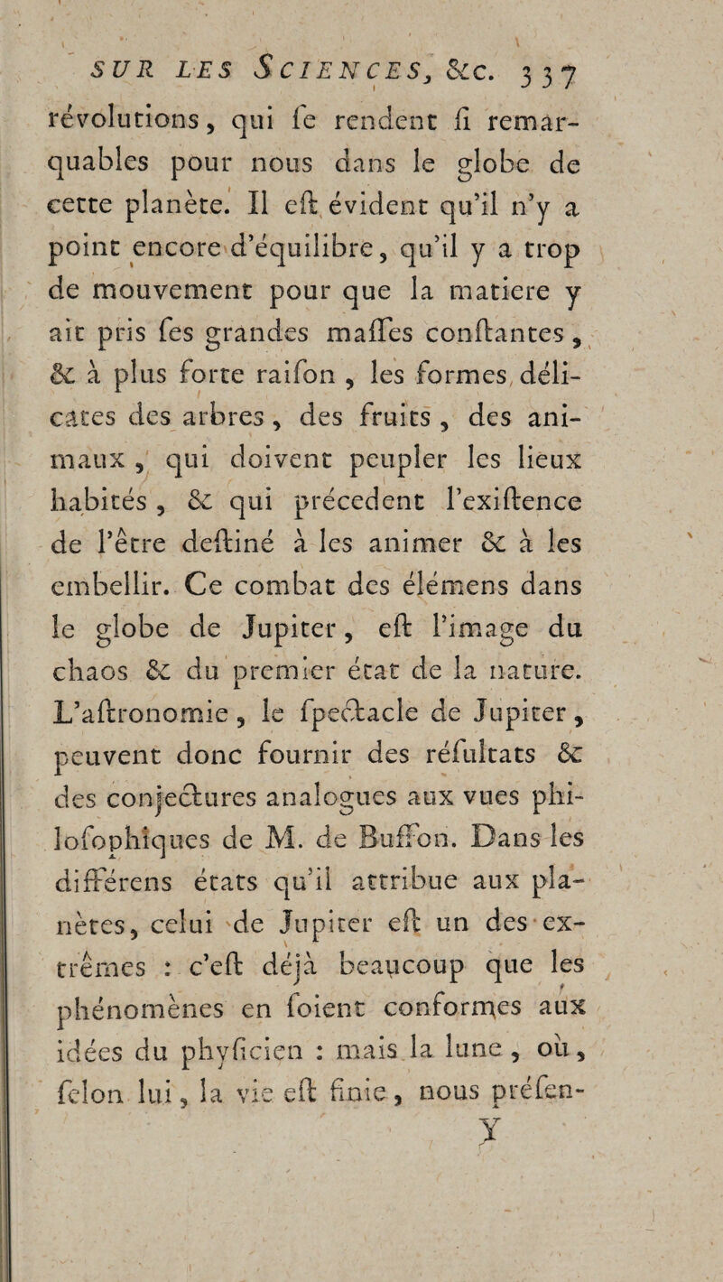 révolutions, qui le rendent lî remar¬ quables pour nous dans le globe de cette planète. Il eft évident qu’il n’y a point encore d’équilibre, qu’il y a trop de mouvement pour que la matière y ait pris fes grandes malles confiantes, & à plus forte raifon , les formes déli¬ cates des arbres , des fruits , des ani¬ maux 5 qui doivent peupler les lieux habités , 8c qui precedent l’exiftence de l’être deftiné à les animer de à les embellir. Ce combat des élémens dans le globe de Jupiter, eft l’image du chaos de du premier état de la nature. L’aftronomie 5 le fpeotacle de Jupiter, peuvent donc fournir des réfultats de des conjectures analogues aux vues phi- lofophiques de M. de BufFon. Dans les difFérens états qu’il attribue aux pla¬ nètes, celui de Jupiter eft un des ex¬ trêmes : c’eft déjà beaucoup que les phénomènes en foient conformes aux idées du phyficiçn : mais la lune, où, félon lui, la vie. eft finie, nous préfen- x * '