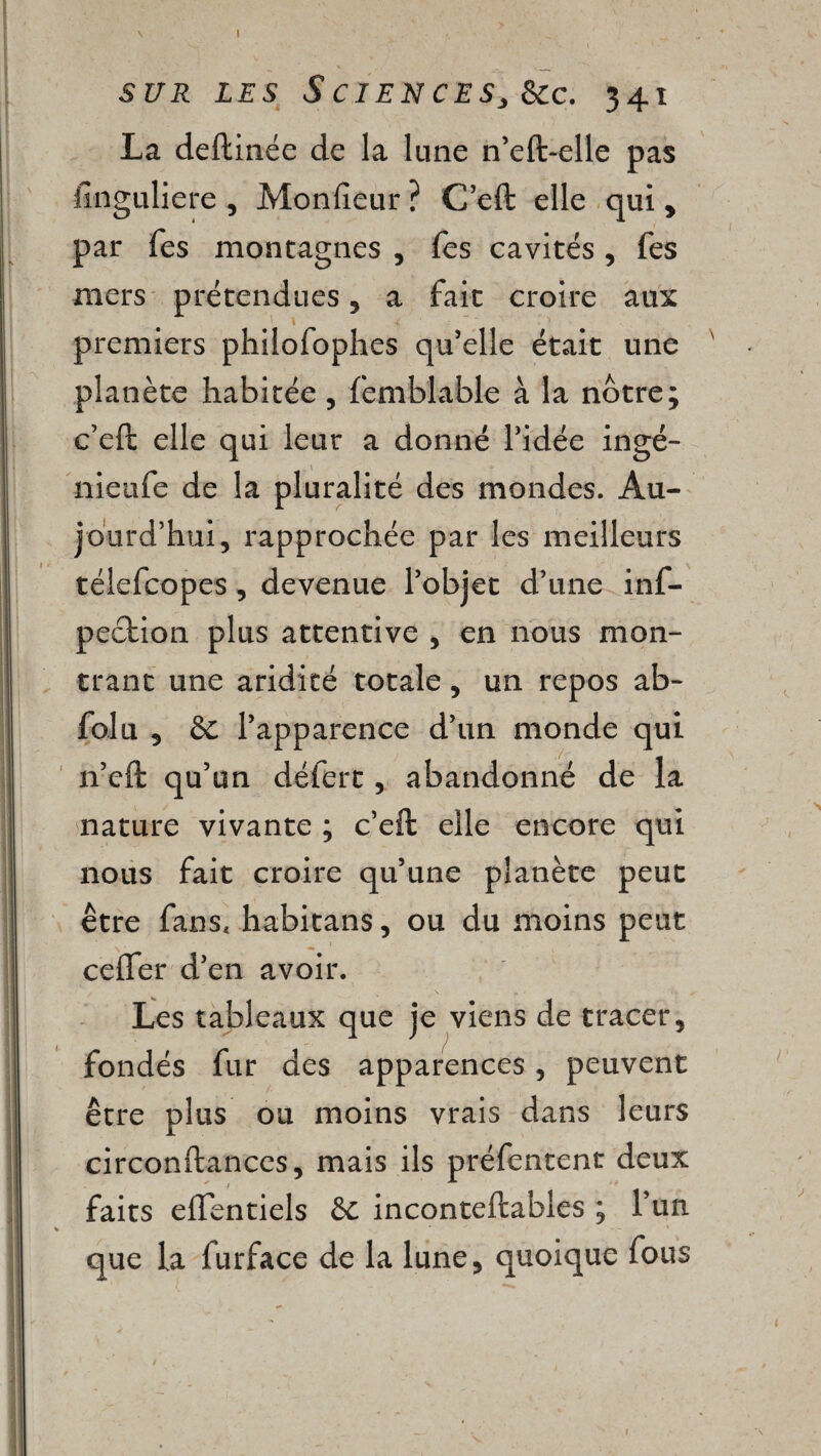 I SUR LES S CIENCESj &C. 341 La deftinée de la lune n’eft-elle pas fînguliere , Moniteur ? C’eft elle qui , par Tes montagnes , Tes cavités, fes mers prétendues , a fait croire aux premiers philofophes qu’elle était une planète habitée , femblable à la nôtre; c’eft elle qui leur a donné l’idée ingé- nieufe de la pluralité des mondes. Au¬ jourd’hui, rapprochée par les meilleurs télefcopes, devenue l’objet d’une inf- pection plus attentive , en nous mon¬ trant une aridité totale, un repos ab- folu 5 & l’apparence d’un monde qui n’eft qu’un défert, abandonné de la nature vivante ; c’eft elle encore qui nous fait croire qu’une planète peut être fans, habitans, ou du moins peut cefler d’en avoir. Les tableaux que je viens de tracer, fondés fur des apparences, peuvent être plus ou moins vrais dans leurs circonftances, mais ils préfentent deux faits eftentiels &c inconteftables ; l’un que la furface de la lune, quoique fous