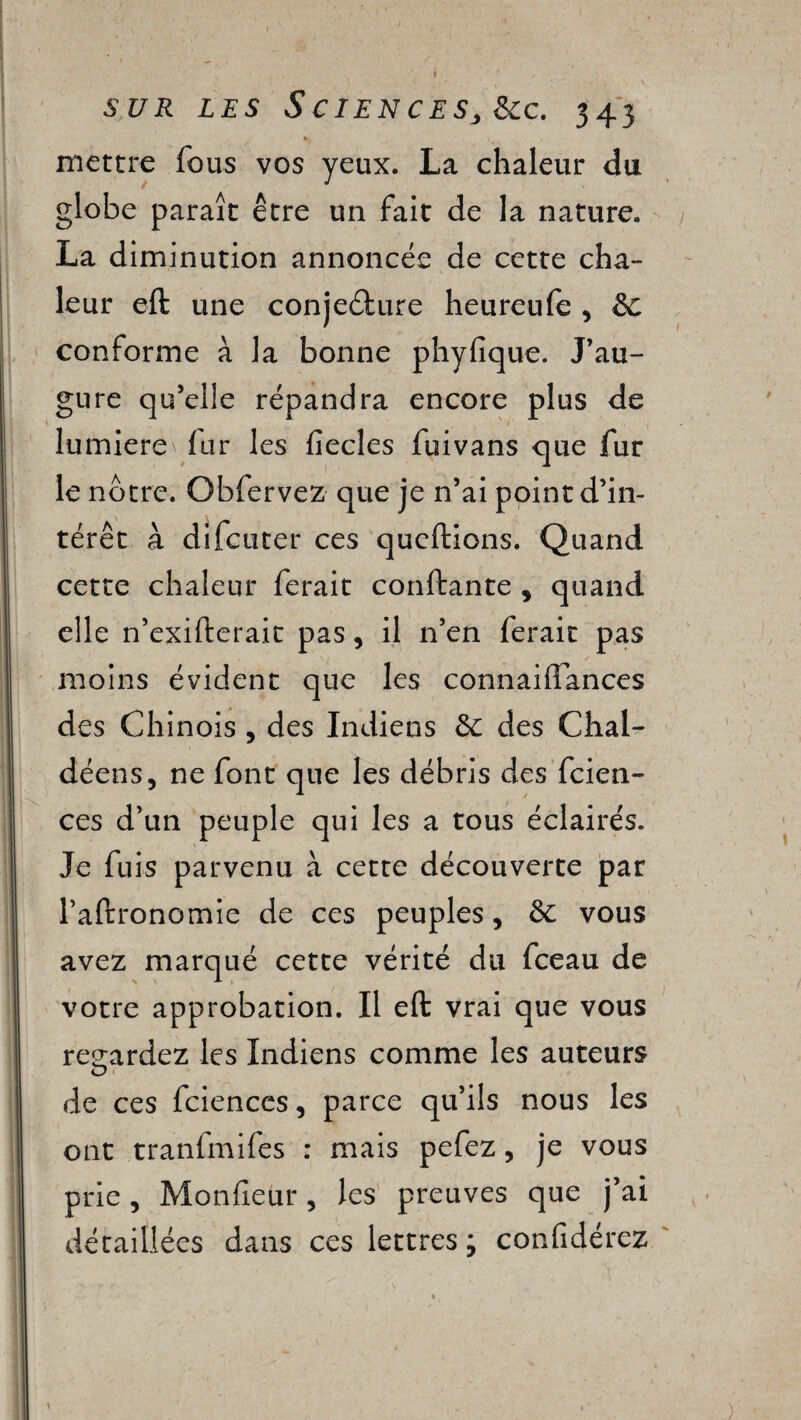 mettre fous vos yeux. La chaleur du globe paraît être un fait de la nature. La diminution annoncée de cette cha¬ leur eft une conjeélure heureufe , &C conforme à la bonne phyfique. J’au¬ gure qu’elie répandra encore plus de lumière fur les fîecles fuivans que fur le nôtre. Obfervez que je n’ai point d’in¬ térêt à difcuter ces queftions. Quand cette chaleur ferait confiante , quand elle n’exifterait pas, il n’en ferait pas moins évident que les connaiffances des Chinois , des Indiens &: des Chal- déens, ne font que les débris des fcien- ces d’un peuple qui les a tous éclairés. Je fuis parvenu à cette découverte par l’aftronomie de ces peuples, vous avez marqué cette vérité du fceau de votre approbation. Il eft vrai que vous regardez les Indiens comme les auteurs de ces fciences, parce qu’ils nous les ont tranfmifes : mais pefez, je vous prie, Moniteur, les preuves que j’ai détaillées dans ces lettres ; confidérez