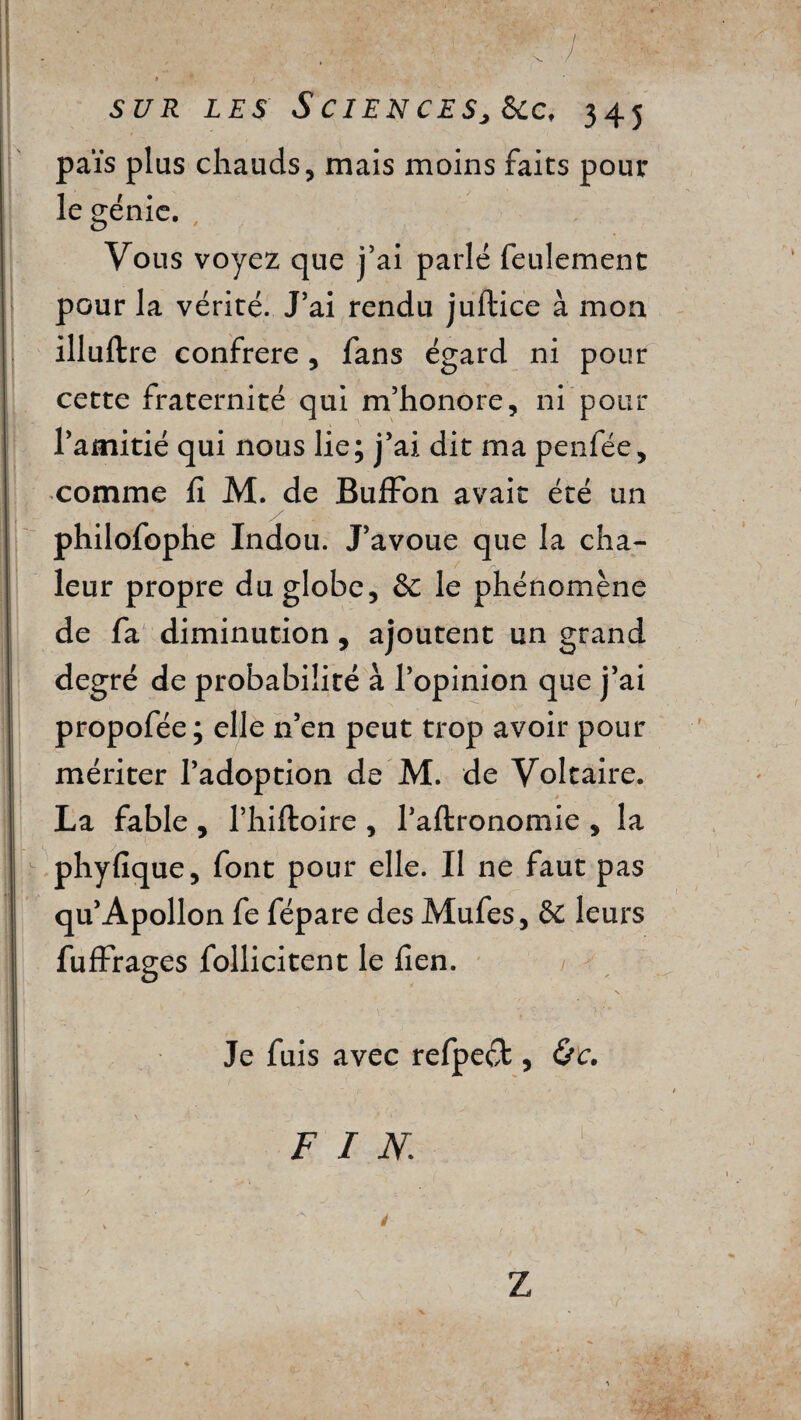 -  sur les ScienceSj &c, 345 païs plus chauds, mais moins faits poul¬ ie génie. Vous voyez que j’ai parlé feulement pour la vérité. J’ai rendu juftice à mon illuftre confrère, fans égard ni pour cette fraternité qui m’honore, ni pour l’amitié qui nous lie; j’ai dit ma penfée, comme h M. de Buffon avait été un philofophe Indou. J’avoue que la cha¬ leur propre du globe, & le phénomène de fa diminution, ajoutent un grand degré de probabilité à l’opinion que j’ai propofée; elle n’en peut trop avoir pour mériter l’adoption de M. de Voltaire. La fable, l’hiftoire , l’aftronomie , la phyfique, font pour elle. Il ne faut pas qu’Apollon fe fépare des Mufes, ôc leurs fuffrages follicitent le fien. N Je fuis avec refpeft, &c. FIN Z