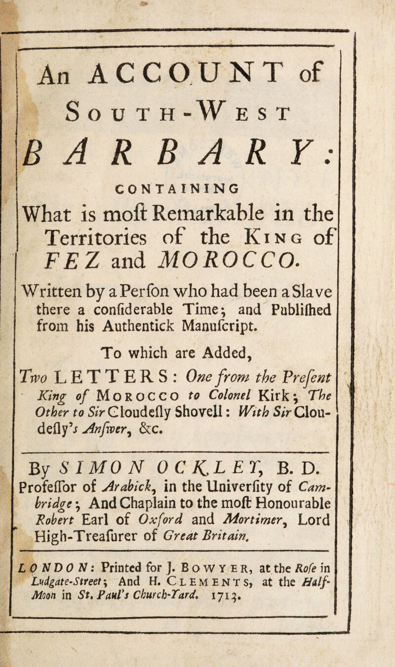 An ACCOUNT of South-West B A R B A R Y: CONTAINING What is moft Remarkable in the Territories of the King of FEZ and MOROCCO. Written by aPerfon who had been a Slave there a confiderable Time; and PublUhed from his Authentick Manufcript. To which are Added, Two LETTERS: One from the Frefent King o/ MOROCCO to Colonel Kirk; The Other to Sir Gloudefly Shovell: With Sir Clou- defly An fever, &c. By SIMON OCK^LET, B. D, Profeflor of Arabick, in the Univerfity of Cam¬ bridge ; And Chaplain to the moft Honourable Robert Earl of Oxford and Mortimer, Lord High-Treafurer of Great Britain. LONDON: Printed for ]. Bowyer, at the Rofe in Ludgate-street-y And H. Clements, at the Half Moon in St, Paul's Church'Tard, 1713.