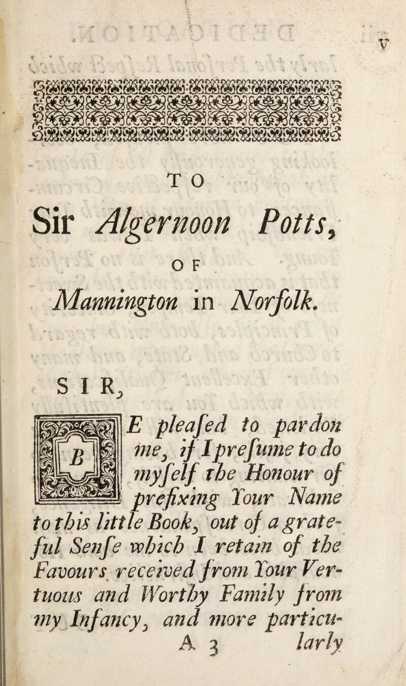 Sir Alger noon Potts, O F Mannington in Norfolk, S I R, E pleafed to pardon me, if Iprefiume to do myfelf the Honour of I prefixing Tour Name to this little Book, out of a grate¬ ful Senfe xohich I retain of the Favours received f rom Tour Ver- tuous and Worthy Family from my Infancy, and more partial-