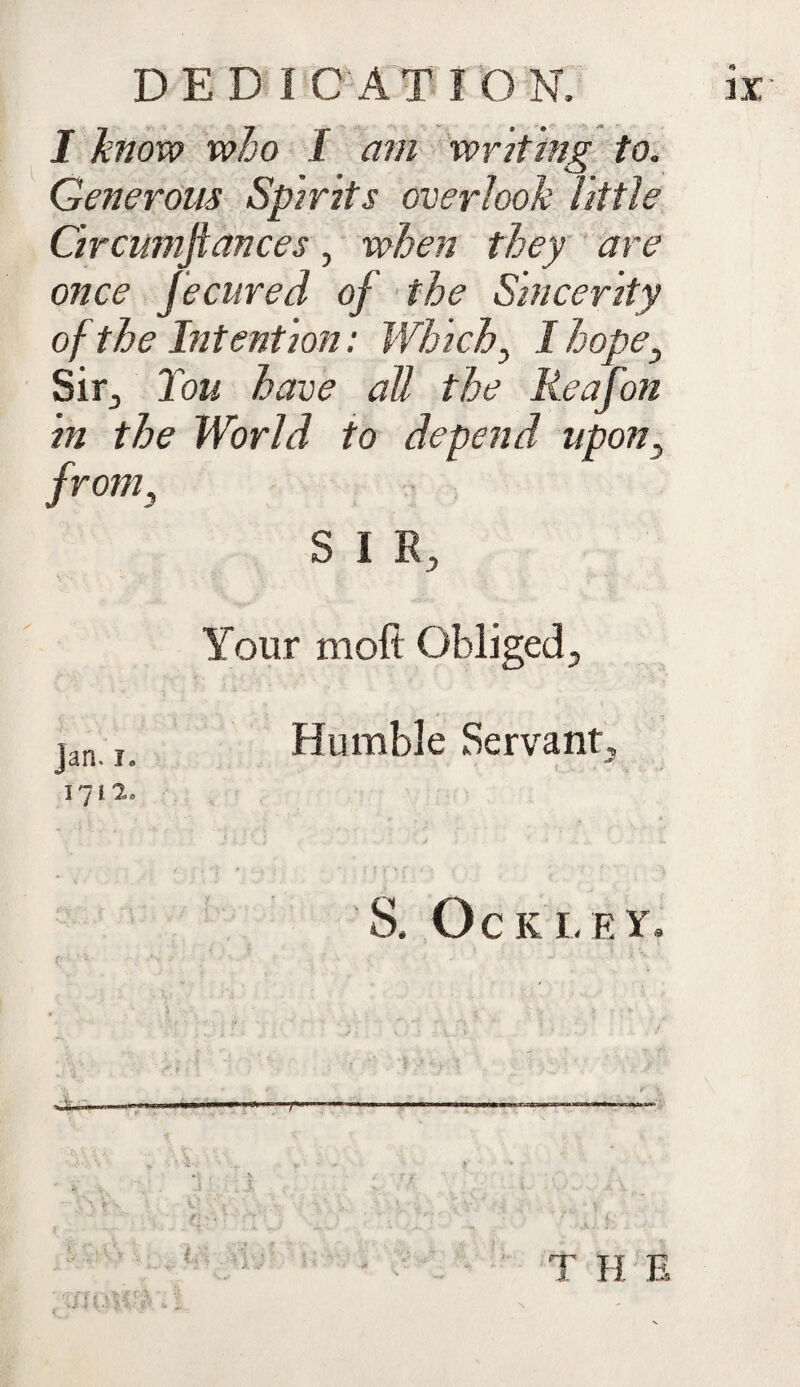 DEDICATION. I know who I am writing to. Generous Spirits overlook little Circumftances, when they are once fecured of the Sincerity of the Intention: Which, I hope, Sir, Tou have all the Reafon in the World to depend upon, from, S I R, Your moft Obliged, jan r Humble Servant, 171 2, S. OCK LEY. r T H E IX X