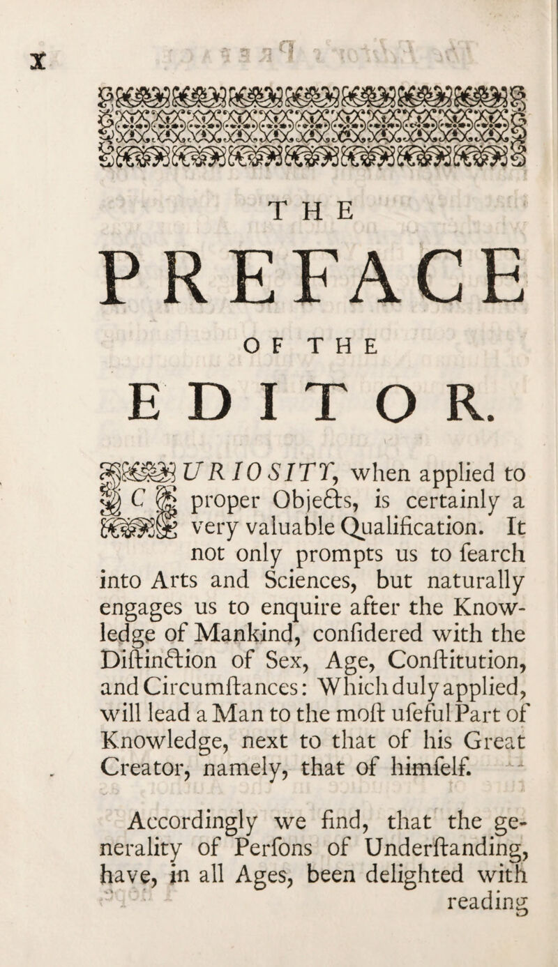 a THE PREFACE OF THE EDITOR. UR 10 SITT, when applied to proper Obje&s, is certainly a very valuable Qualification. It not only prompts us to fearch into Arts and Sciences, but naturally engages us to enquire after the Know¬ ledge of Mankind, confidered with the Diftinftion of Sex, Age, Conftitution, and Circumftances: Which duly applied, will lead a Man to the mott ufefulPart of Knowledge, next to that of his Great Creator, namely, that of himfelf. Accordingly we find, that the ge¬ nerality of Perfons of Underftanding, have, in all Ages, been delighted with . : • reading