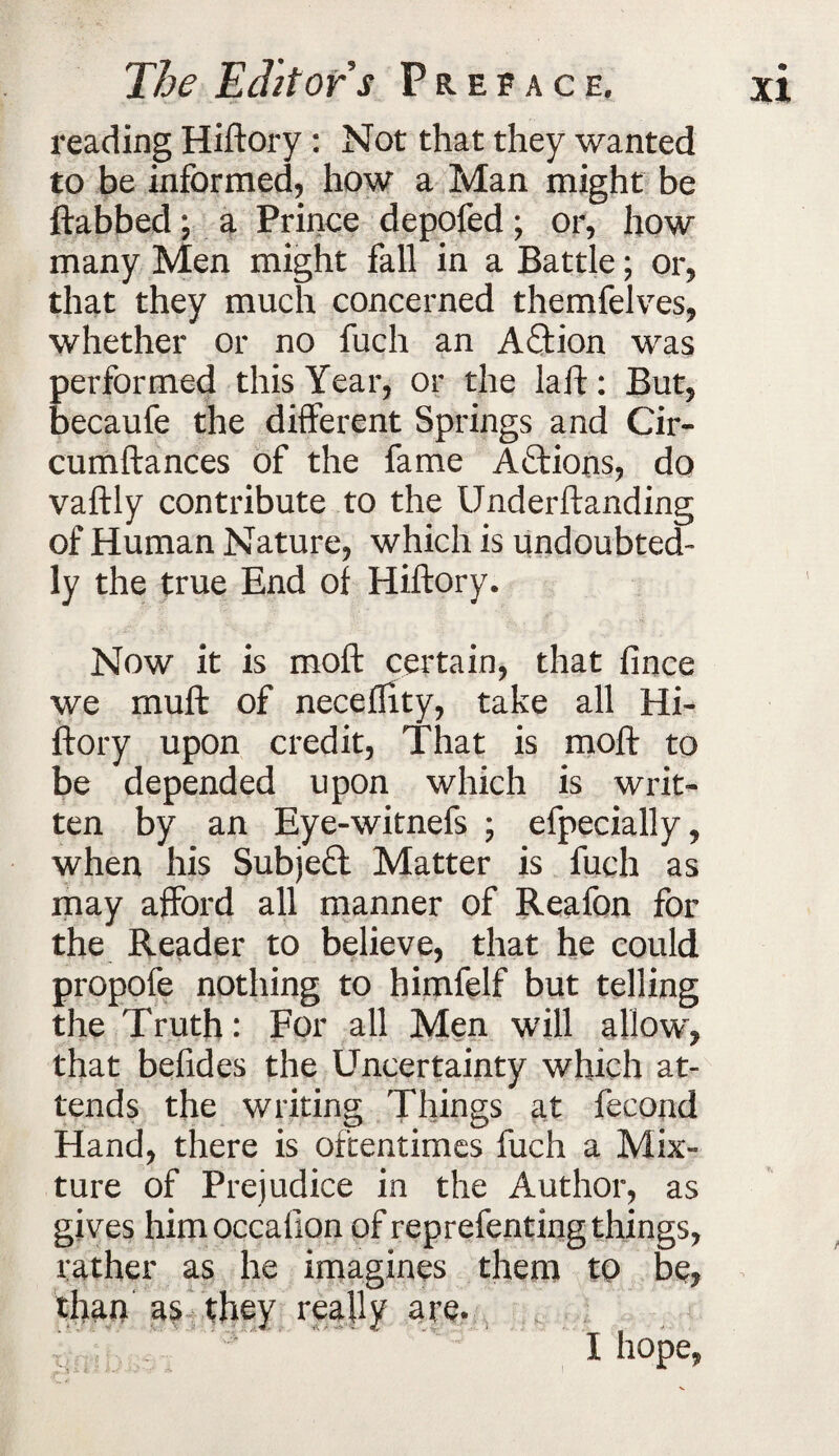 reading Hiftory: Not that they wanted to be informed, how a Man might be (tabbed; a Prince depofed; or, how many Men might fall in a Battle; or, that they much concerned themfelves, whether or no fuch an Action was performed this Year, or the laft: But, becaufe the different Springs and Cir- cumftances of the fame Actions, do vaftly contribute to the Underftanding of Human Nature, which is undoubted¬ ly the true End of Hiftory. Now it is moft certain, that fince we muft of necefftty, take all Hi¬ ftory upon credit, That is moft to be depended upon which is writ¬ ten by an Eye-witnefs ; efpecially, when his Subject Matter is fuch as may afford all manner of Reafon for the Reader to believe, that he could propofe nothing to himfelf but telling the Truth: For all Men will allow, that befides the Uncertainty which at¬ tends the writing Things at fecond Hand, there is oftentimes fuch a Mix¬ ture of Prejudice in the Author, as gives himoccaflon of reprefenting things, rather as he imagines them to be, than as they really are. I hope,