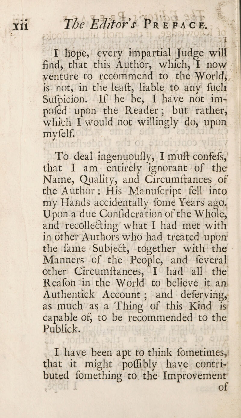 REFACE-. ) t * ' s* * ’ ' ^ f i i I hope, every impartial Judge will find, that this Author, which, I now venture to recommend to the World, is not, in the lea ft, liable to any fuch Sufpicion. If he be, I have not im- pofed upon the Reader; but rather, which I would not willingly do, upon myfelf. To deal ingenuoufly, I muft confefs, that I am entirely ignorant of the Name, Quality, and Circumftances of the Author: His Manufcript fell into my Hands accidentally fome Years ago. Upon a due Confideration of the Whole, and recolle£ting what I had met with in other Authors who had treated upon the fame SubjeCt, together with the Manners of the People, and feveral other Circumftances, I had all the Reafon in the World to believe it an Authentick Account ; and deferving, as much as a Thing of this Kind is capable of, to be recommended to the Publick. I have been apt to think fometimes, that it might poffibly have contri¬ buted fomething to the Improvement of The Editor s '