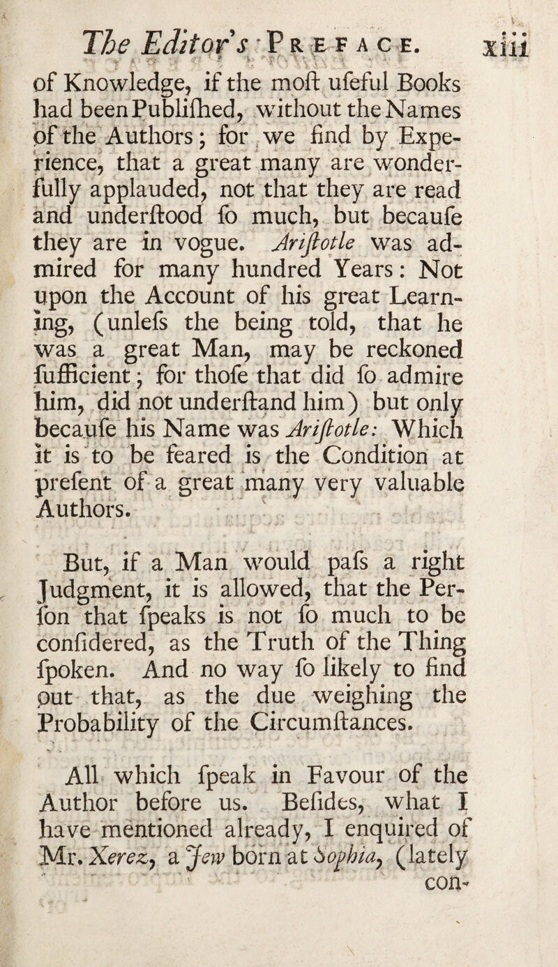 ■ of Knowledge, if the moft ufeful Books had beenPublifhed, without the Names of the Authors; for we find by Expe¬ rience, that a great many are wonder¬ fully applauded, not that they are read and underftood fo much, but becaufe they are in vogue. Jrifiotle was ad¬ mired for many hundred Years: Not upon the Account of his great Learn¬ ing, (unlefs the being told, that he was a great Man, may be reckoned fufficient; for thofe that did fo admire him, did not underftand him) but only becaufe his Name was Ariflotle: Which it is to be feared is the Condition at prefent of a great many very valuable Authors. But, if a Man would pafs a right Judgment, it is allowed, that the Per- fon that fpeaks is not fo much to be confidered, as the Truth of the Thing fpoken. And no way fo likely to find put that, as the due weighing the Probability of the Circumftances. All which fpeak in Favour of the Author before us. Befides, what I have mentioned already, I enquired of Mr. Xerez, a Jew born at Sophia, (lately con-