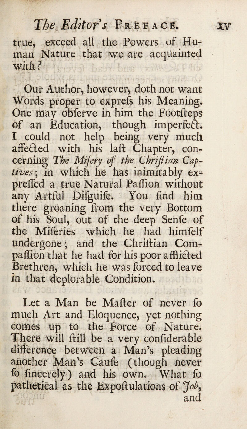 true, exceed all the Powers of Hu¬ man Nature that we are acquainted with ? Our Author, however, doth not want Words proper to exprefs his Meaning. One may obferve in him the Footfteps of an Education, though imperfect. I could not help being very much affected with his laft Chapter, con¬ cerning The Mijery of the Chrijiian Cap¬ tives; in which he has inimitably ex- preffed a true Natural Paffion without any Artful Difguife. You find him there groaning from the very Bottom of his Soul, out of the deep Senfe of the Miferies which he had himfelf undergone; and the Chriftian Com¬ panion that he had for his poor afflifted Brethren, which he was forced to leave in that deplorable Condition. Let a Man be Mafter of never fo much Art and Eloquence, yet nothing comes up to the Force of Nature. There will ftill be a very confiderable difference between a Man’s pleading another Man’s Caufe (though never fo fincereiy) and his own. What fo pathetical as the Expoff ulations of Job,