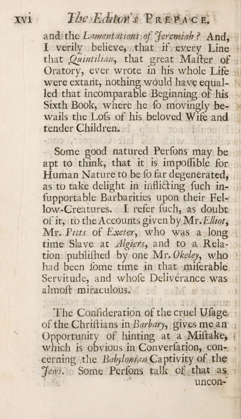 1 he Editor's: P it efac e. and the Lamentations of 'Jeremiah ? And, I verily believe, that if every Line that Quintilian, that great Mafter of Oratory, ever wrote in his whole Life were extant, nothing would have equal¬ led that incomparable Beginning of his Sixth Book, where he fo movingly be¬ wails the Lofs of his beloved Wife and tender Children. * . ■ » - i f Some good natured Ferfons may be apt to think, that it is impoflible for Human Nature to be fo far degenerated, as to take delight in inflicting fuch in- fupportable Barbarities upon their Fel¬ low-Creatures. I refer fuch, as doubt of it, to the Accounts given by Mr. Elliot y Mr. Pitts of Exeter, who was a long time Slave at Algiers, and to a Rela¬ tion publilhed by one Mr. Okeley, who had been fome time in that miferable Servitude, and whofe Deliverance was almoft miraculous. t * '•» ^ i A i ' i 4 1 The Coniideration of the cruel Ufage of the Chriftians in Barbary, gives me an Opportunity of hinting at a Miftake, which is obvious in Conversation, con¬ cerning the Babylonian Captivity of the Jem.  Some Ferfons talk of that as uncon-