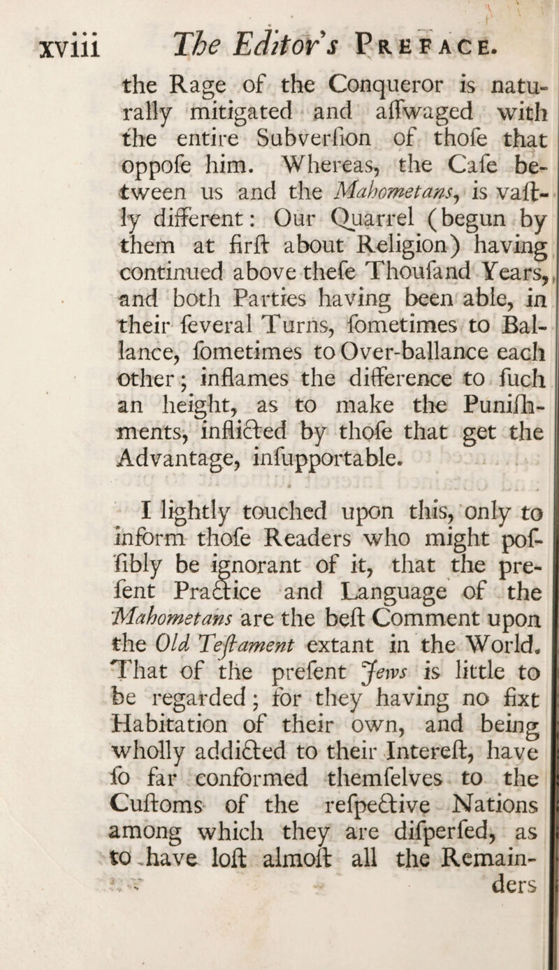 « the Rage of the Conqueror is natu¬ rally mitigated and affwaged with the entire Subverfion of thofe that oppofe him. Whereas, the Cafe be¬ tween us and the Mahometans, is vaft- ly different: Our Quarrel (begun by them at firft about Religion) having continued above thefe Thoufand Years, and both Parties having been able, in their feveral Turns, fometimes to Bal- lance, fometimes to Over-ballance each other; inflames the difference to fuch an height, as to make the Punifh- ments, inflicted by thofe that get the Advantage, infupportable. I lightly touched upon this, only to inform thofe Readers who might pof- fibly be ignorant of it, that the pre- fent Praftice and Language of the Mahometans are the beft Comment upon the Old Te(lament extant in the World, That of the prefent Jem is little to be regarded; for they having no fixt Habitation of their own, and being wholly addifted to their Intereft, have fo far conformed themfelves to the Cuftoms of the refpeftive Nations among which they are difperfed, as to .have loft almoft all the Remain- c c *- ders