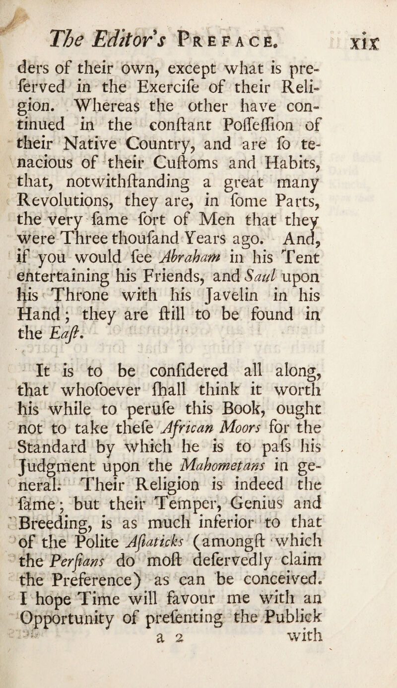 ders of their own, except what is pre¬ fer ved in the Exercife of their Reli¬ gion. Whereas the other have con¬ tinued in the conftant Polfelfion of their Native Country, and are fo te¬ nacious of their Cuftoms and Habits, that, notwithftanding a great many Revolutions, they are, in fome Parts, the very fame fort of Men that they were Three thoufand Years ago. And, if you would fee Abraham in his Tent entertaining his Friends, and Saul upon his Throne with his Javelin in his Hand; they are ftill to be found in the Eafi. It is to be confidered all along, that whofoever fhall think it worth his while to perufe this Book, ought not to take thefe African Moors for the - Standard by which he is to pafs his Judgment upon the Mahometans in ge¬ neral. Their Religion is indeed the fa!me; but their Temper, Genius and Breeding, is as much inferior to that of the Polite Aflatieks (amongft which the Per fans do mold defervedly claim the Preference) as can be conceived. I hope Time will favour me with an Opportunity of prefenting the Publiek a 2 with