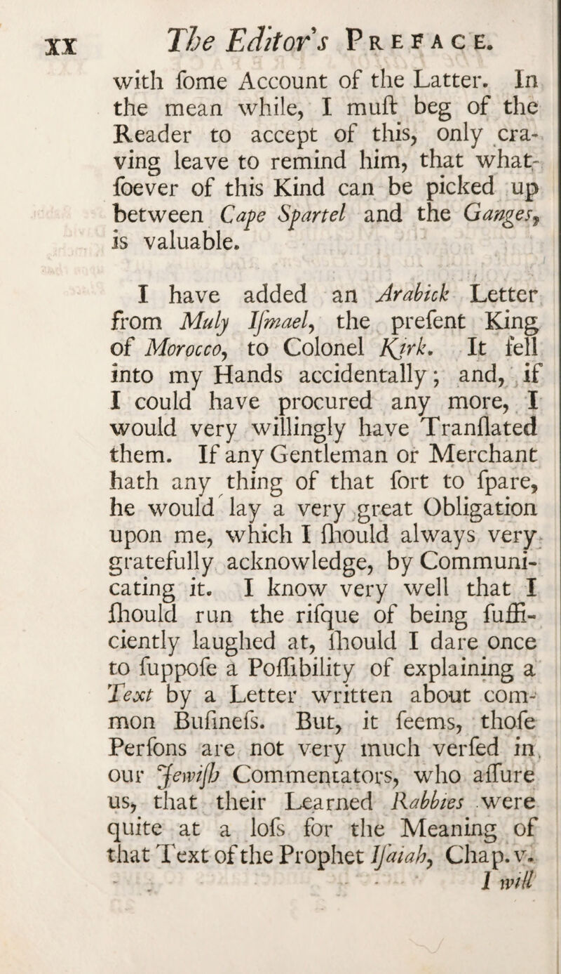 with fome Account of the Latter. In the mean while, I muft beg of the Reader to accept of this, only cra¬ ving leave to remind him, that what- foever of this Kind can be picked up between Cape Spartel and the Gangesf is valuable. I have added an Arabick Letter from Muly Ifmael, the prefent King of Morocco, to Colonel Kjrk. It fell into my Hands accidentally; and, if I could have procured any more, I would very willingly have Tranflated them. If any Gentleman or Merchant hath any thing of that fort to fpare, he would lay a very great Obligation upon me, which I fhould always very gratefully acknowledge, by Communi¬ cating it. I know very well that I fhould run the rifque of being fuffi- ciently laughed at, fhould I dare once to fuppofe a Poffibility of explaining a Text by a Letter written about com¬ mon Bufinefs. But, it feems, thofe Perfons are not very much verfed in our Jewijb Commentators, who allure us, that their Learned Rabbles were quite at a lofs for the Meaning of that Text of the Prophet lfaiah, Chap. v. I will