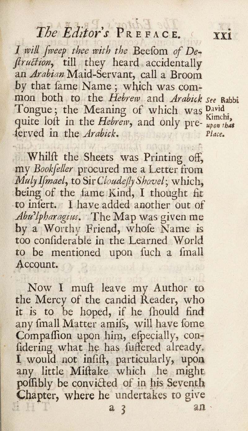 1 will fweep thee with the Beefom of De~ firuchorij till they heard accidentally an Arabian Maid-Servant, call a Broom by that fame Name ; which was com¬ mon both to the Hebrew and Arabick see BabbE Tongue; the Meaning of which was ^:lvid quite loft in the Hebrew, and only pre- upon that ferved in the Arabick. Place. Whilft the Sheets was Printing off, my Bookfeller procured me a Letter from Mulji Ifmaelj to Sir Clo tide fly Shovel; which, being of the fame Kind, I thought fit to infert. I have added another out of Abu'lpharagiws. The Map was given me by a Worthy Friend, whofe Name is too confiderabie in the Learned World to be mentioned upon fuch a fmall Account. Now I muft leave my Author to the Mercy of the candid Reader, who it is to be hoped, if he fhould find any fmall Matter amifs, will have fome Compaflion upon him, efpecially, con- fidering what he has fuffered already. I would not infift, particularly, upon any little Miftake which he might poflibly be convifted of in his Seventh Chapter, where he undertakes to give a 3 an '