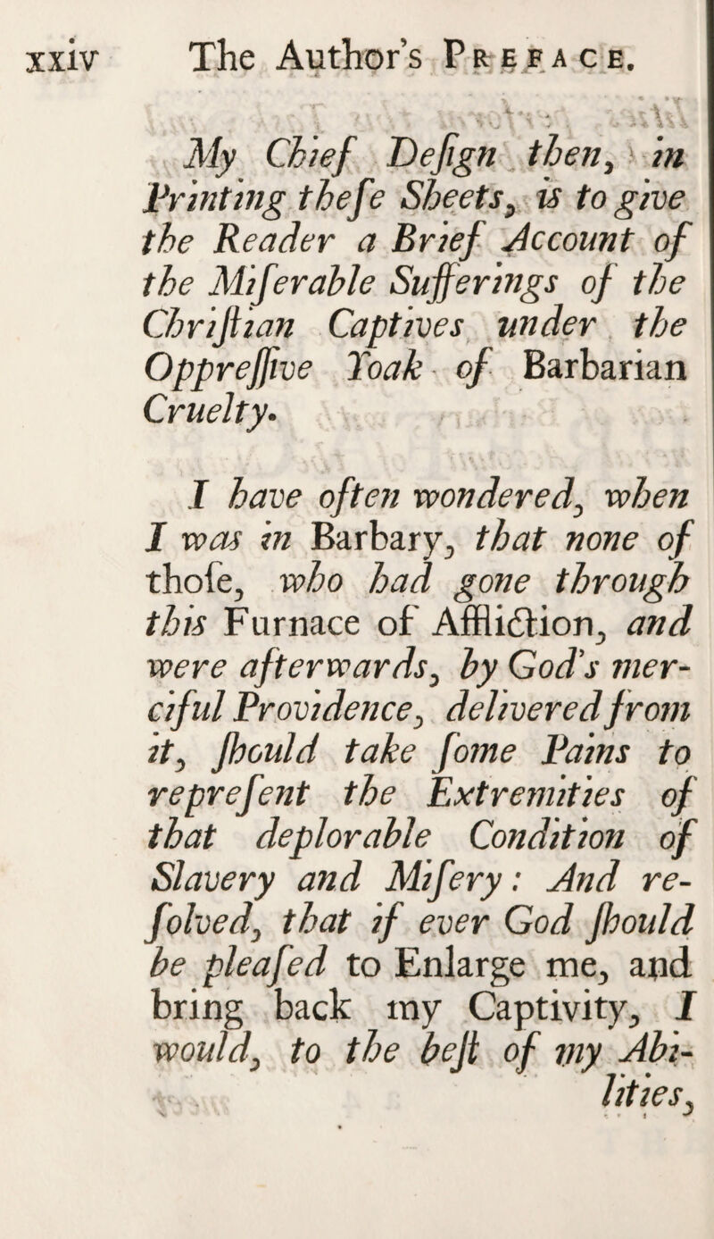 ' ; l ' Vihu My Chief Defign then, i# printing thefe Sheets, is to give the Reader a Brief Account of the Miferable Sufferings of the Chrijtian Captives under the Oppreffive Toak of Barbarian Cruelty. I have often wondered, when I was in Barbary., that none of thofe, who had gone through this Furnace of Afflictions and were afterwards, hy God’s mer¬ ciful Providence, delivered from it, fhould take fome Pains to reprefent the Extremities of that deplorable Condition of Slavery and Mifery: And re- folved, that if ever God fhould be pleafed to Enlarge me, and bring back ray Captivity, I would, to the be ft of viy Abi-