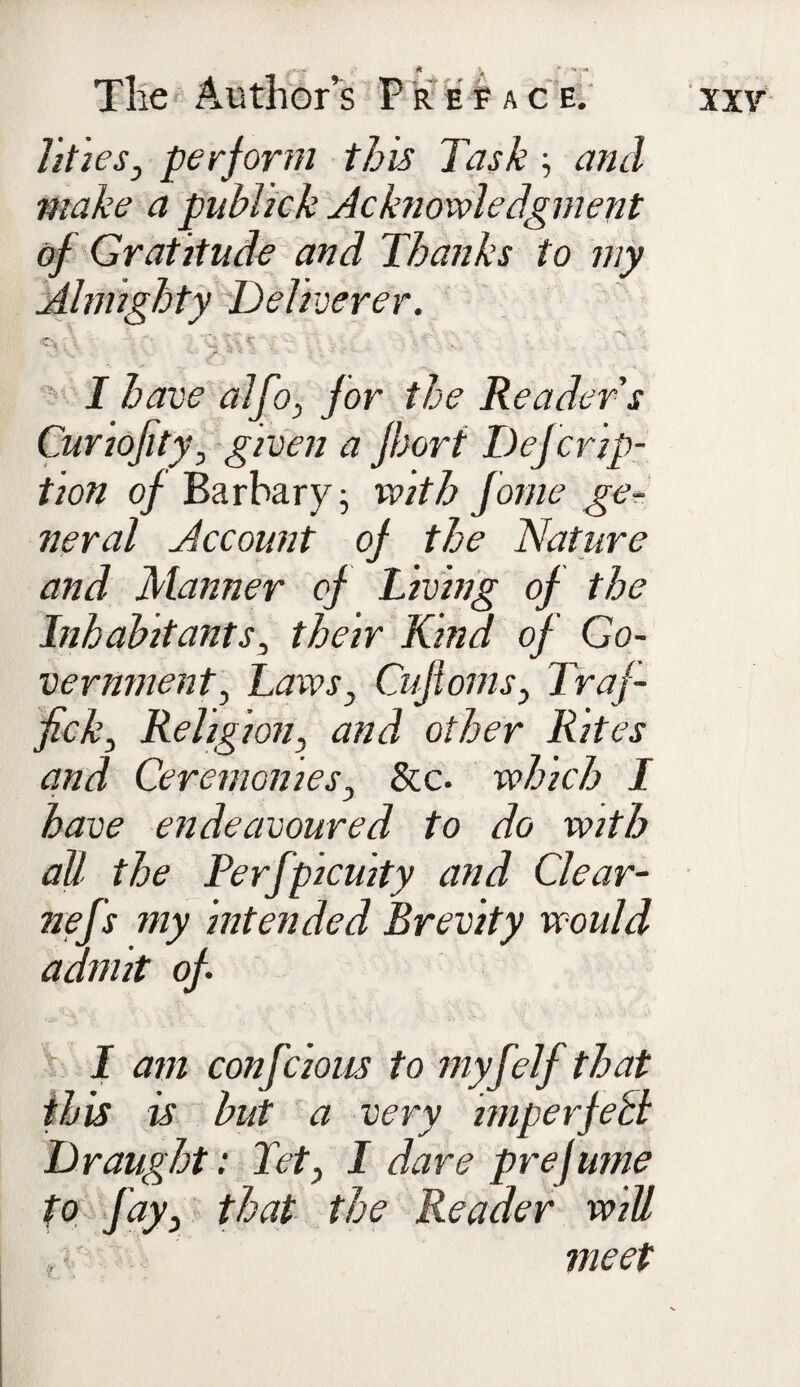 lities, perf orm this Task •, and make a public k Acknowledgment of Gratitude and Thanks to my Almighty Deliverer. ^ \ h rx tr* - ^ ' > i x\ \ . \V .jf’. 4 -- I have alfo, for the Reader s Cunofity, given a Jhort Defer op¬ tion of Barbary j with fome ge¬ neral Account of the Nature and Manner of Living of the Inhabitants, their Kind of Go¬ vernment, Laws, Gift 01 ns, Traf¬ fick, Religion, and other Rites and Ceremonies, &c. which I have endeavoured to do with all the Perfpicuity and Clear- nefs my intended Brevity would admit of I am confcions to myf elf that this is but a very imperfect Draught: Tet, I dare prefume to fay, that the Reader will meet