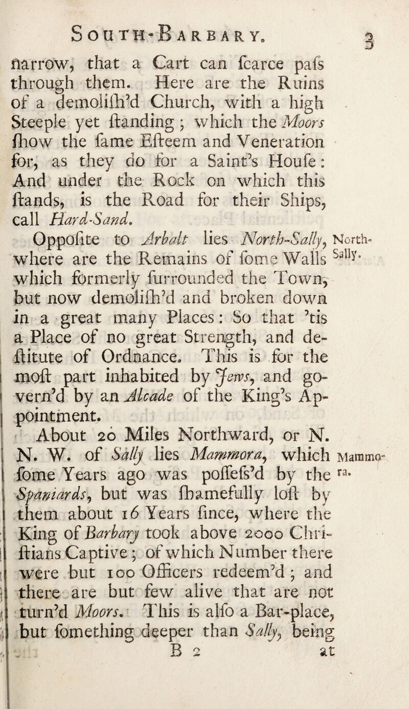 rurrow, that a Cart can fcarce pals through them* Here are the Ruins of a aemoliftftd Church, with a high Steeple yet ftanding ; which the Moors fhow the fame Efteern and Veneration for, as they do for a Saint’s Houfe: And under the Rock on which this ftands, is the Road for their Ships, call Hard-Scwd* Oppofite to Arbalt lies North-Sally, North- where are the Remains of feme Walls Sal1^* which formerly furrounded the Town, but now demoliftftd and broken down in a great many Places: So that ’tis a Place of no great Strength, and de¬ ft itute of Ordnance. This is for the 1 moft part inhabited by Jews, and go- ! vern’d by an Alcade of the King’s Ap» pointment. About 20 Miles Northward, or N. N. W. of Sally lies Mammora, which Mamma* fome Years ago was poffefs’d by the ra- Spaniards, but was fbamefully loft by them about x6 Years fmee, where the King of Barbary took above 2000 Chri- i ftians Captive; of which Number there were but 100 Officers redeem’d; and j there are but few alive that are not it turn’d Moors. This is alfo a Bar-place, (9 but fomething deeper than Sally, being Be at f. 1;