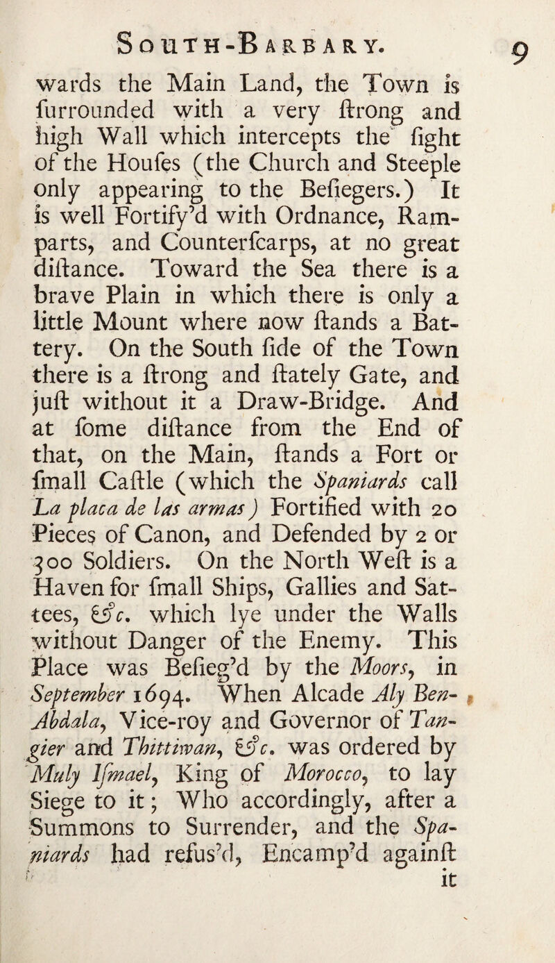 wards the Main Land, the Town is furrounded with a very ftrong and high Wall which intercepts the fight of the Houfes (the Church and Steeple only appearing to the Befiegers.) It is well Fortify’d with Ordnance, Ram¬ parts, and Counterfcarps, at no great diftance. Toward the Sea there is a brave Plain in which there is only a little Mount where now ftands a Bat¬ tery. On the South fide of the Town there is a ftrong and ftately Gate, and juft without it a Draw-Bridge. And at fome diftance from the End of that, on the Main, ftands a Fort or fmall Caftle (which the Spaniards call La placa ds las arm as) Fortified with 20 Pieces of Canon, and Defended by 2 or 300 Soldiers. On the North Weft is a Haven for fmall Ships, Gallies and Sat- tees, iAc. which lye under the Walls without Danger of the Enemy. This Place was Befieg’d by the Moors, in September 1694. When Alcade Aly Ben- Abdala, V ice-roy and Governor of Tan¬ gier and Thittirvan, tAc. was ordered by Maly lfmael, King of Morocco, to lay Siege to it; Who accordingly, after a Summons to Surrender, and the Spa¬ niards had refus’d, Encamp’d againft