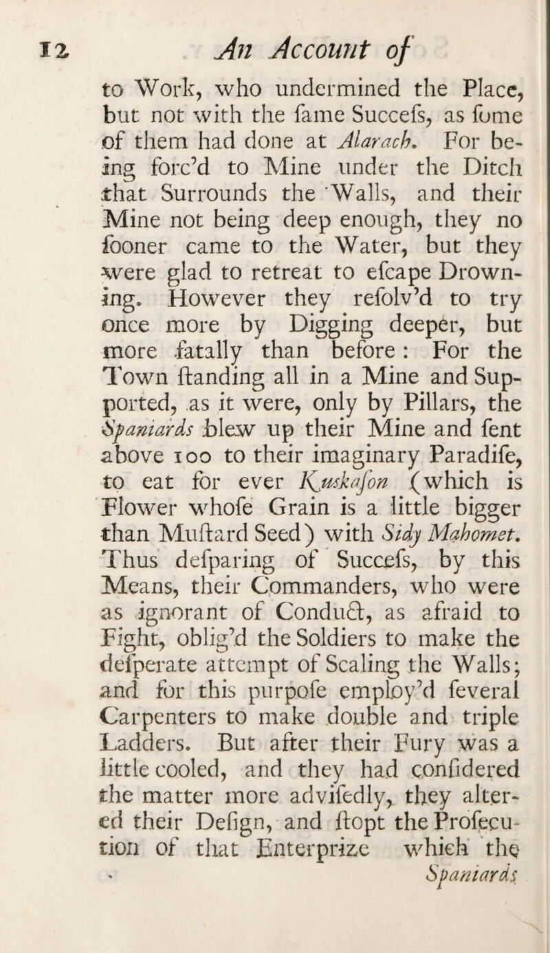 to Work, who undermined the Place, but not with the fame Succefs, as fume of them had done at Alarach. For be¬ ing forc’d to Mine under the Ditch that Surrounds the 'Walls, and their Mine not being deep enough, they no fooner came to the Water, but they were glad to retreat to efcape Drown¬ ing. However they refolv’d to try once more by Digging deeper, but more fatally than before: For the Town handing all in a Mine and Sup¬ ported, as it were, only by Pillars, the Spaniards blew up their Mine and fent above 100 to their imaginary Paradife, to eat for ever Kjtskafon (which is Flower whofe Grain is a little bigger than Muftard Seed) with Sidy Mahomet. Thus defparing of Succefs, by this Means, their Commanders, who were as ignorant of Conduct, as afraid to Fight, oblig’d the Soldiers to make the defperate attempt of Scaling the Walls; and for this purpofe employ’d feveral Carpenters to make double and triple Ladders. But after their Fury was a little cooled, and they had c.onfidered the matter more advifedly, they alter¬ ed their Defign, and ftopt the Profecu- tion of that Enter prize which the Spaniards