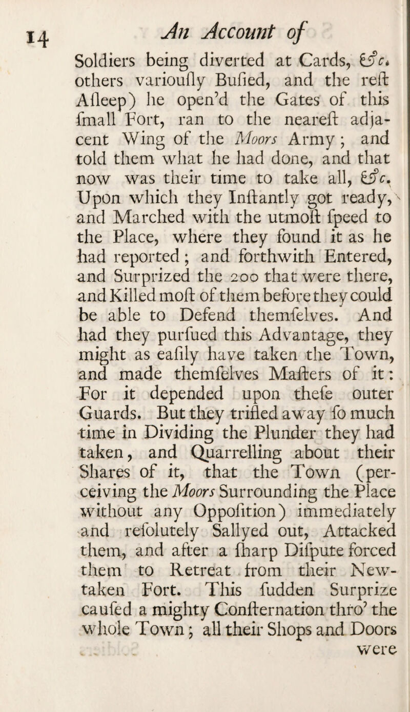 Soldiers being diverted at Cards, ifc* others varioufly Bufied, and the reft Aileep) he open’d the Gates of this fmall Fort, ran to the neareft adja¬ cent Wing of the Moors Army ; and told them what he had done, and that now was their time to take all, Upon which they Inftantly got ready, ' and Marched with the utmoft fpeed to the Place, where they found it as he had reported; and forthwith Entered, and Surprized the 200 that were there, and Killed moft of them before they could be able to Defend themfelves. And had they purfued this Advantage, they might as eafily have taken the Town, and made themfelves Mafters of it: For it depended upon thefe outer Guards. But they trifled away fo much time in Dividing the Plunder they had taken, and Quarrelling about their Shares of it, that the Town (per¬ ceiving the Moors Surrounding the Place without any Qppolition) immediately and refolutely Sallyed out, Attacked them, and after a fharp Difpute forced them to Retreat from their New- taken Fort. This fudden Surprize can fed a mighty Confternation thro’ the whole Town; all their Shops and Doors were