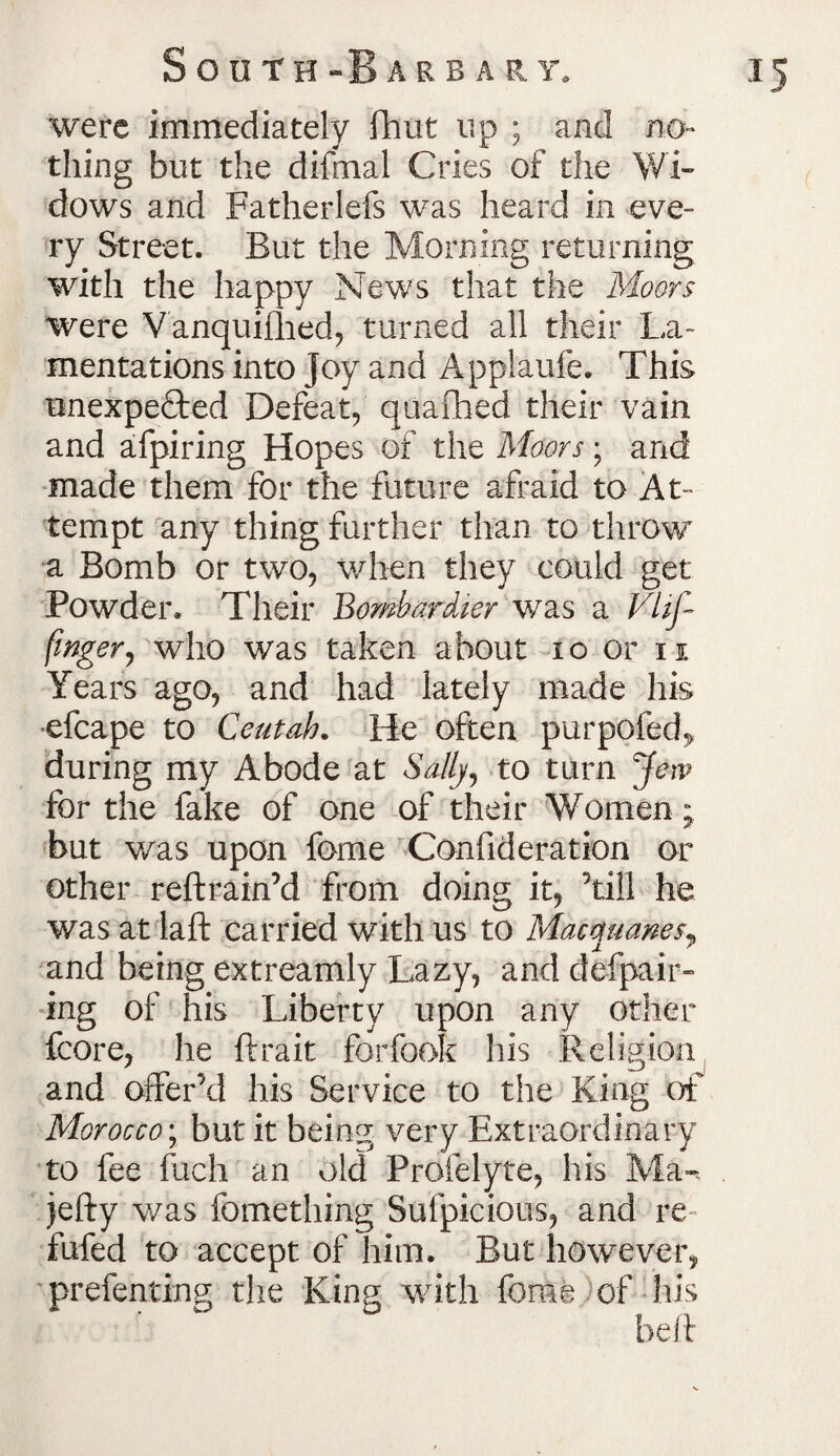 South -Barbary, i 5 were immediately fhut up ; and no¬ thing but the difmal Cries of the Wi¬ dows and Fatherlefs was heard in eve¬ ry Street. But the Morning returning with the happy News that the Moors were Vanquifhed, turned all their La¬ mentations into Joy and Applaufe. This unexpe&ed Defeat, quaflaed their vain and afpiring Hopes of the Moors; and made them for the future afraid to At¬ tempt any thing further than to throw a Bomb or two, when they could get Powder. Their Bombardier was a VUf~ finger, who was taken about 10 or 11 Years ago, and had lately made his ■efcape to Cent ah. He often purpofed* during my Abode at Sally, to turn Jew for the fake of one of their Women; but was upon fome Confideration or other reftrain’d from doing it, ’till he was at laft carried with us to Macmianesy and being extreamly Lazy, and defpair- ing of his Liberty upon any other fcore, he ftrait forfook his Religion and offer’d his Service to the King of Morocco; but it being very Extraordinary to fee fuch an old Profelyte, his Ma«, jefty v/as fomething Sufpicious, and re- fufed to accept of him. But however, prefenting the King with fome of his belt