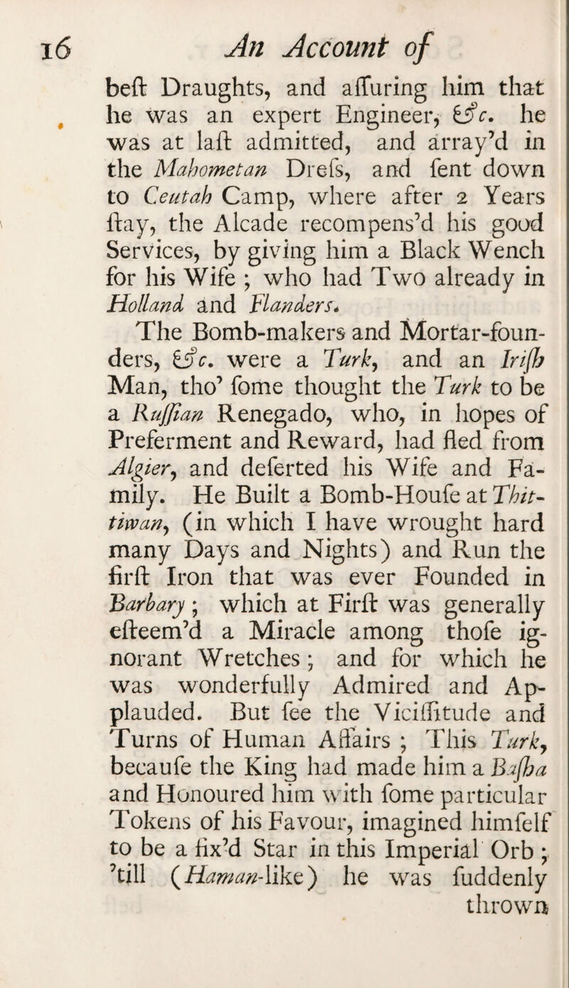 beft Draughts, and afluring him that he was an expert Engineer, &>c. he was at laft admitted, and array’d in the Mahometan Drefs, and fent down to Ceutah Camp, where after 2 Years flay, the Alcade recompens’d his good Services, by giving him a Black Wench for his Wife ; who had Two already in Holland and Flanders. The Bomb-makers and Mortar-foun¬ ders, iTc. were a Turk, and an Info Man, tho’ fome thought the Turk to be a RuJJian Renegado, who, in hopes of Preferment and Reward, had fled from Algier, and deferted his Wife and Fa¬ mily. He Built a Bomb-Houfe at Thit- tirvany (in which I have wrought hard many Days and Nights) and Run the firft Iron that was ever Founded in Barbary ; which at Firfl: was generally efteem’d a Miracle among thofe ig¬ norant Wretches ; and for which he was wonderfully Admired and Ap¬ plauded. But fee the Viciilitude and Turns of Human Affairs ; This Turky becaufe the King had made him a Bajha and Honoured him with fome particular Tokens of his Favour, imagined himfelf to be a fix’d Star in this Imperial Orb ; ’till (Hawan-like) he was fuddenly thrown