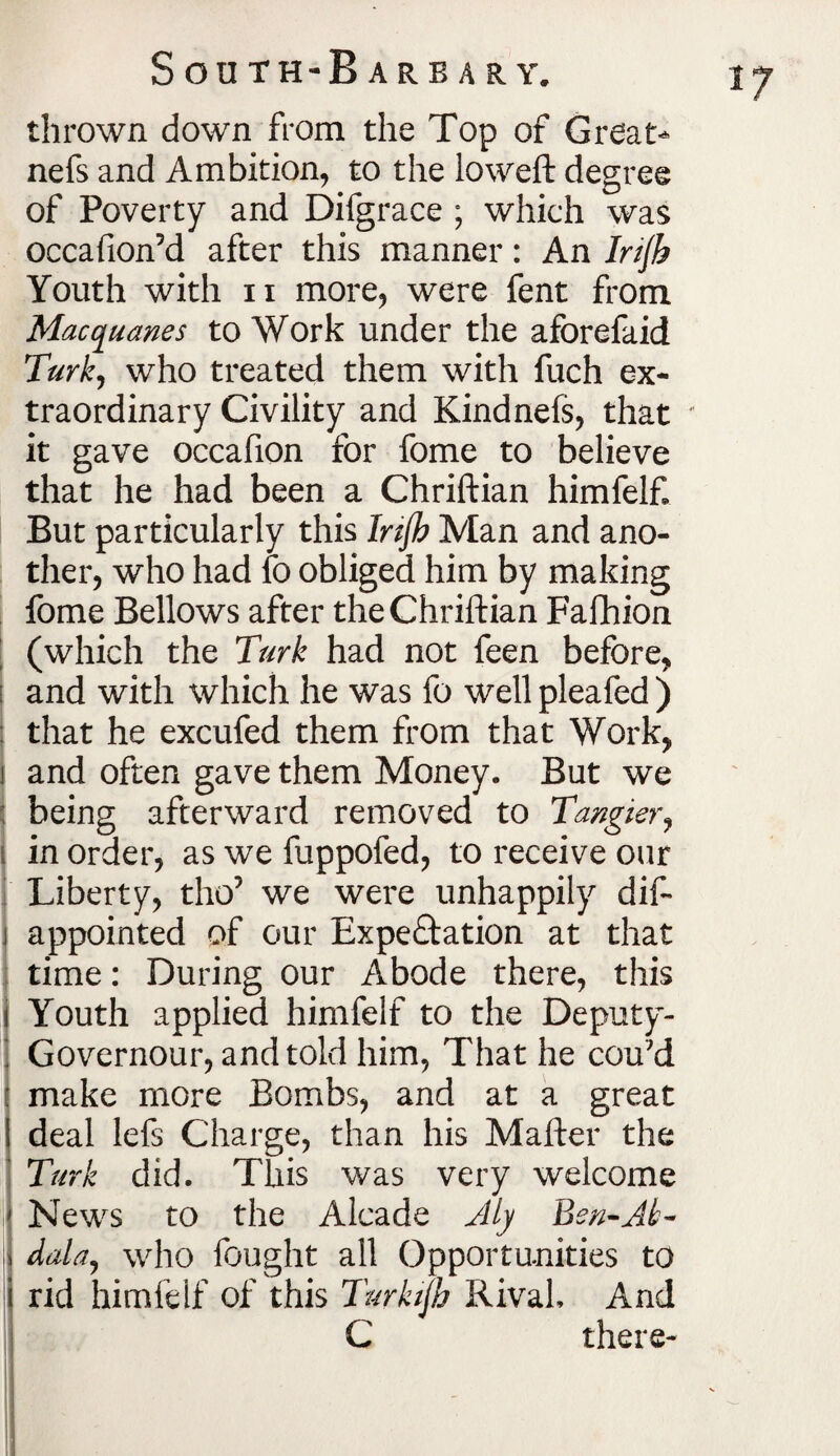 thrown down from the Top of Great- nefs and Ambition, to the loweft degree of Poverty and Difgrace ; which was occafion5d after this manner: An Irijh Youth with ii more, were fent from Macquanes to Work under the aforefaid Turk, who treated them with fuch ex¬ traordinary Civility and Kindnefs, that - it gave occafion for fome to believe that he had been a Chriftian himfelf But particularly this Injh Man and ano¬ ther, who had fo obliged him by making fome Bellows after the Chriftian Fafhion | (which the Turk had not feen before, ; and with which he was fo well pleafed ) that he excufed them from that Work, and often gave them Money. But we being afterward removed to Tangier, in order, as we fuppofed, to receive our Liberty, tho5 we were unhappily dif- i appointed of our Expectation at that time: During our Abode there, this | Youth applied himfelf to the Deputy- j Governour, and told him, That he cou'd make more Bombs, and at a great deal lefs Charge, than his Mafter the Turk did. This was very welcome News to the Alcade Aly Ben-Ji¬ dda, who fought all Opportunities to rid himfelf of this Turkifh Rival, And C there-