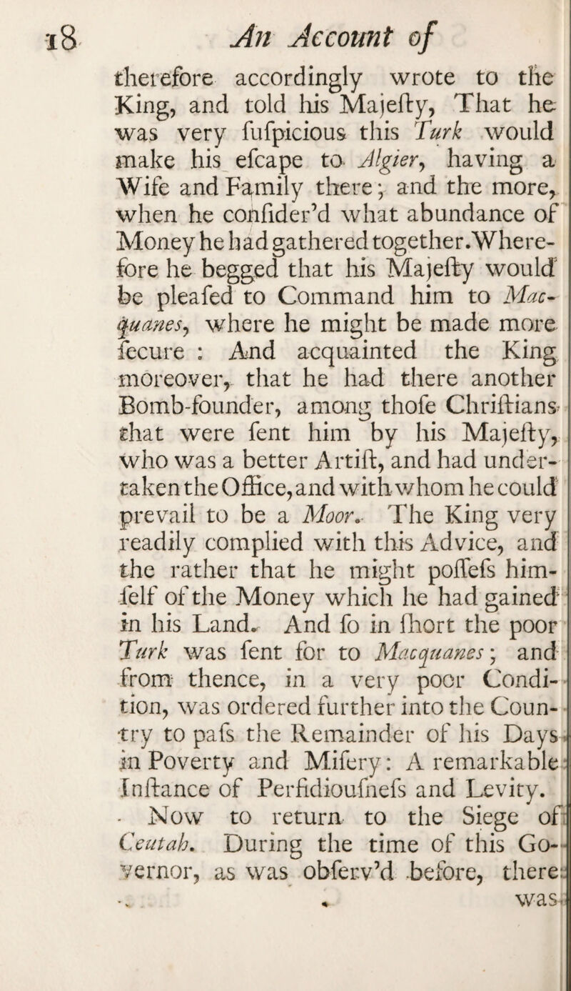 therefore accordingly wrote to the King, and told his Majefty, That he was very fufpicious this Turk would make his efcape to Jlgier, having a Wife and Family there; and the more, when he confidefd what abundance of Money he had gathered together.Where¬ fore he begged that his Majefty would be pleafed to Command him to Mac- quanesy where he might be made more fecure : And acquainted the King moreover, that he had there another Bomb-founder, among thofe Chriftians- that were fent him by his Majefty, who was a better Artift, and had under¬ taken the Office, and with whom he could prevail to be a Moor.- The King very readily complied with this Advice, and the rather that he might poffefs him- felf of the Money which he had gained in his Land* And fo in lhort the poor Turk was fent for to Macquanes) and from thence, in a very poor Condi¬ tion, was ordered further into the Coun¬ try to pafs the Remainder of his Days in Poverty and Mifery: A remarkable Inftance of Perfidioufnefs and Levity. - Now to return to the Siege of Ceutab. During the time of this Go¬ vernor, as was obferv’d before, there: was-