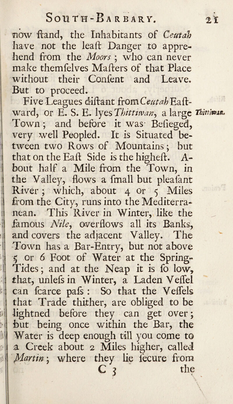 South-Bar bar y. ±% now ftand, the Inhabitants of Ceutah have not the leaf! Danger to appre¬ hend from the Moors ; who can never make themfelves Mafters of that Place without their Confent and Leave. But to proceed. Five Leagues diftant fromCW^Eaft- ward, or E. S. E. lyes Thitttwan, a large Thittimn, Town; and before it was- Befieged, very well Peopled. It is Situated be¬ tween two Rows of Mountains • but that on the Eaft Side is the higheft. A- bout half a Mile from the Town, in the Valley, flows a fmall but pleafant River; which, about 4 or 5 Miles from the City, runs into the Mediterra¬ nean. This River in Winter, like the famous Nile, overflows all its Banks, and covers the adjacent Valley. The Town has a Bar-Entry, but not above 5 or 6 Foot of Water at the Spring- Tides ; and at the Neap it is fo low, that, unlefsin Winter, a Laden VefTel can fcarce pafs : So that the Veflels that Trade thither, are obliged to be lightned before they can get over; but being once within the Bar, the Water is deep enough till you come to a Creek about 2 Miles higher, called JManin; where they lie fecure from