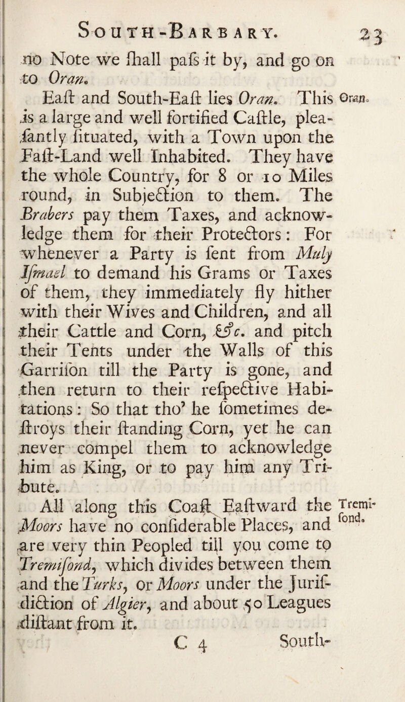 no Note we fhall pafs it by, and go on to Oran. Eaft and South-Eaft lies Oran. This oran* is a large and well fortified Caftle, plea- iantly fituated, with a Town upon the Fall-Land well Inhabited. They have the whole Country, for 8 or io Miles round, in Subjection to them. The Brahers pay them Taxes, and acknow¬ ledge them for their Protestors: For whenever a Party is fent from Maly Jfmad to demand his Grams or Taxes of them, they immediately fly hither with their Wives and Children, and all their Cattle and Corn, £5?c. and pitch their Tents under the Walls of this Garrifon till the Party is gone, and then return to their refpeftive Habi¬ tations : So that tho’ he fometimes de- ftroys their Handing Corn, yet he can never compel them to acknowledge him as King, or to pay him any Tri¬ bute* All along this Goaft Eaft ward the Trcmi Moors have no considerable Places, and on 3 are very thin Peopled till you come to Tremifond, which divides between them and the Turks, or Moors under the Jurif- diCtion of Algier, and about ,50 Leagues -diftant from it. C 4 South-