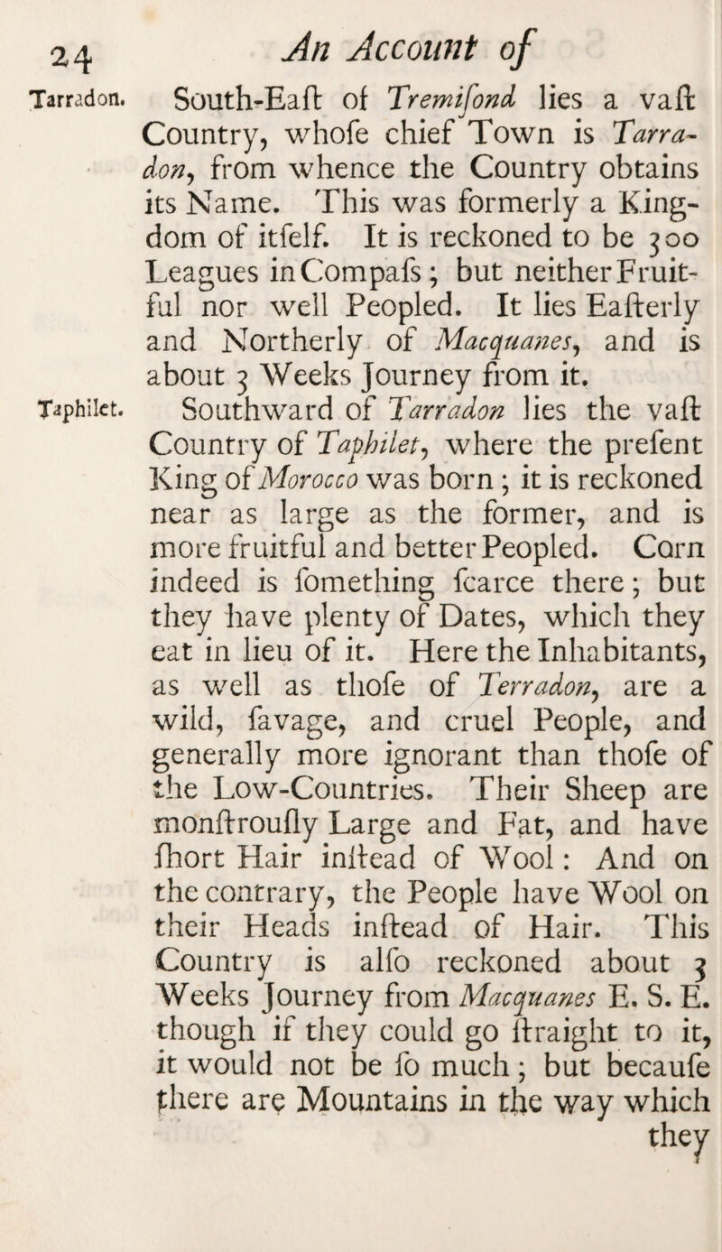 Tarradon. Taphilct. An Account of South-Eaft of Tremifond lies a vaft Country, whofe chief Town is Tana- don, from whence the Country obtains its Name. This was formerly a King¬ dom of itfelf. It is reckoned to be 300 Leagues inCompafs; but neitherFruit- ful nor well Peopled. It lies Eafterly and Northerly of Macquanes, and is about 3 Weeks Journey from it. Southward of Tarradon lies the vaft Country of Taphilet, where the prefent King of Morocco was born ; it is reckoned near as large as the former, and is more fruitful and better Peopled. Corn indeed is fomething fcarce there; but they have plenty of Dates, which they eat in lieu of it. Here the Inhabitants, as well as thofe of Terradon, are a wild, favage, and cruel People, and generally more ignorant than thofe of the Low-Countries. Their Sheep are monftroufly Large and Fat, and have fhort Hair inftead of Wool: And on the contrary, the People have Wool on their Heads inftead of Hair. This Country is alfo reckoned about 3 Weeks Journey from Macquanes E. S. E. though if they could go ftraight to it, it would not be fo much; but becaufe there are Mountains in the way which