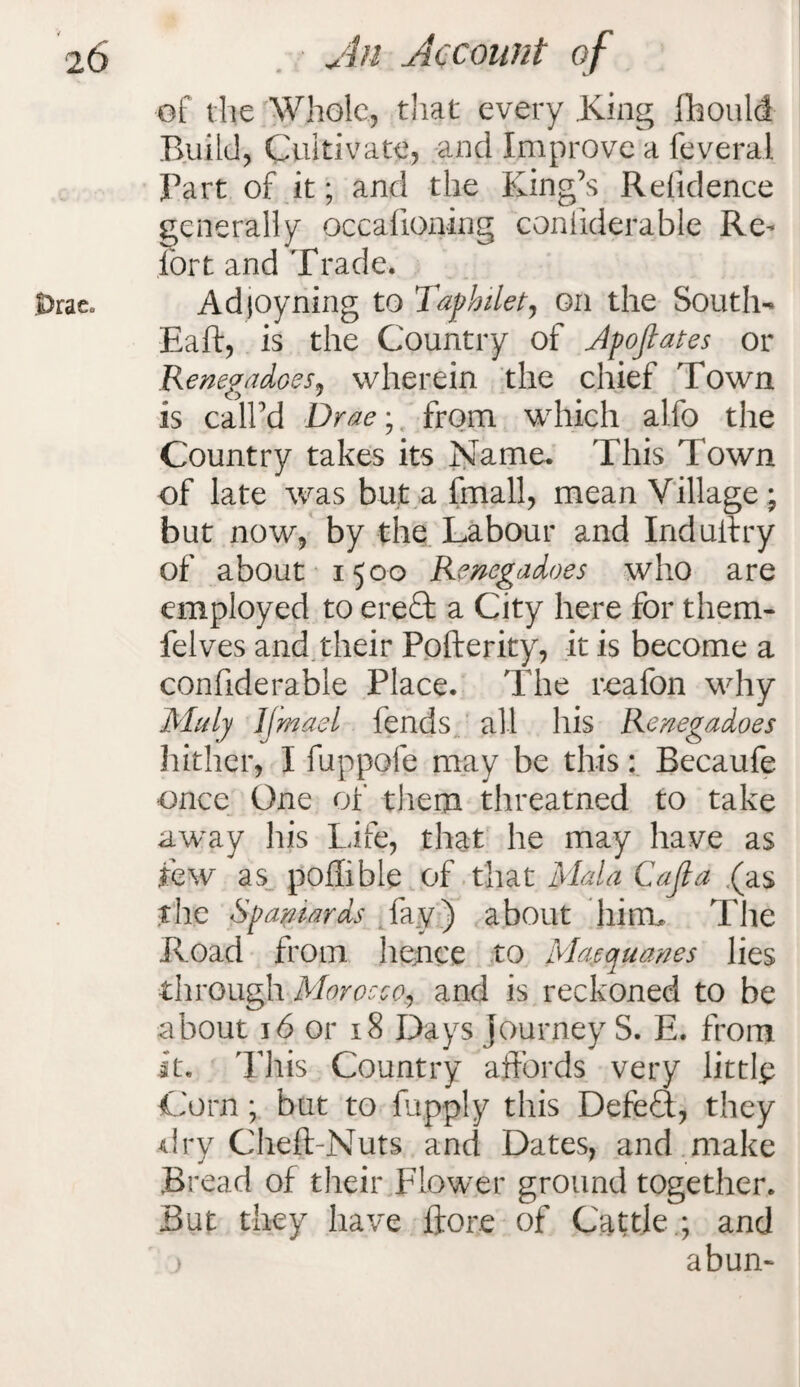 .Drae„ of the Whole, that every .King fhould Build, Cultivate, and Improve a feveral Part of it; and the King’s Residence generally occafioning coniiderable Re- fort and Trade. Adjoyning to Taphilet, on the South- Baft, is the Country of Apoflates or Renegadoes, wherein the chief Town is call’d Drae; from which alfo the Country takes its Name. This Town of late was but a fmall, mean Village * but now, by the Labour and Indulfry of about 1.500 Renegadoes who are employed to ereft a City here for them- felves and their Pofterity, it is become a confiderable Place. The reafon why Muly IJmael fends all his Renegadoes hither, I fuppofe may be this: Becaufe once One of them threatned to take away liis Life, that he may have as few as poflible of that Mala Cafia (as the Spaniards fay) about hint* The Road from lienee to Macquanes lies through Morocco, and is reckoned to be about 16 or 18 Days journey S. E. from it. This Country affords very littlp Corn; but to fapply this DefeT, they dry Cheft-Nuts and Dates, and make Bread of their Flower ground together. But they have ftore of Cattle.; and j abun-