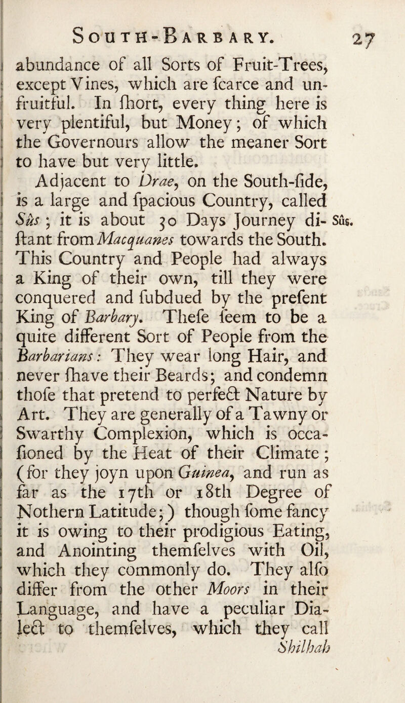 abundance of all Sorts of Fruit-Trees, except Vines, which are fcarce and un¬ fruitful. In fhort, every thing here is very plentiful, but Money; of which the Governours allow the meaner Sort to have but very little. Adjacent to Drae, on the South-fide, i is a large and lpacious Country, called 1 Sus ; it is about 50 Days Journey di- Sus ftant from Macquanes towards the South. • This Country and People had always a King of their own, till they were conquered and fubdued by the prefent King of Barb ary. Thefe leem to be a 3 quite different Sort of People from the I Barbarians: They wear long Hair, and 1 never fhave their Beards; and condemn thofe that pretend to perfeft Nature by i Art. They are generally of a Tawny or | Swarthy Complexion, which is occa- I fioned by the Heat of their Climate; 1 (for they joyn upon Guinea, and run as 1 far as the 17th or 18th Degree of ; Nothern Latitude;) though fome fancy it is owing to their prodigious Eating, and Anointing themfelves with Oil, ! which they commonly do. They alfo differ from the other Moors in their [ Language, and have a peculiar Dia¬ lect to themfelves, which they call Shilhah