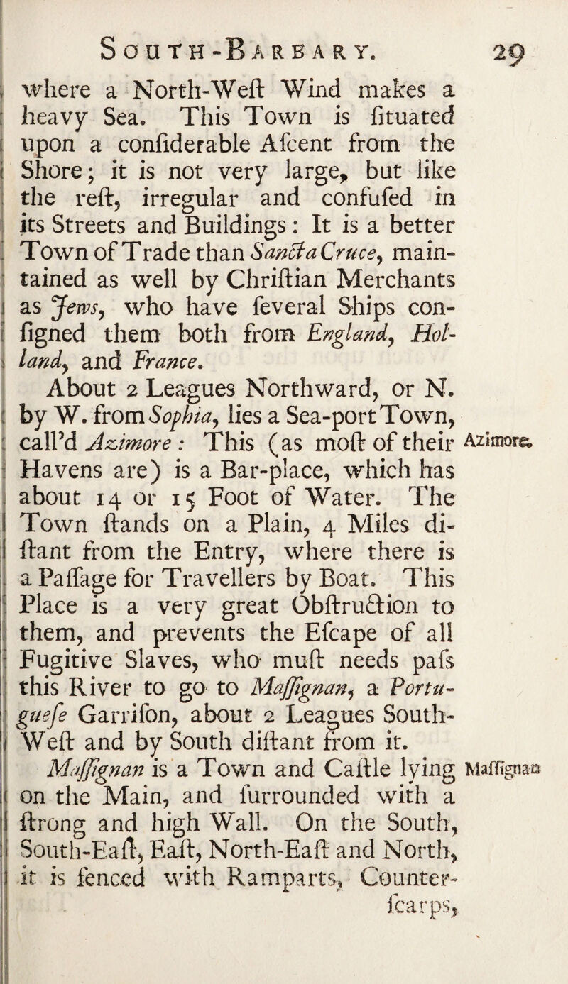 where a North-Weft Wind makes a : heavy Sea, This Town is fituated t upon a confiderable Afcent from the I Shore; it is not very large, but like the reft, irregular and confufed in its Streets and Buildings : It is a better Town of Trade than Sanff a Cruce, main¬ tained as well by Chriftian Merchants as Jem, who have feveral Ships con- figned them both from England, Hol¬ land, and France. About 2 Leagues Northward, or N. by W. ivomSophia, lies a Sea-port Town, call’d Azimore : This (as moft of their Azimora, i Havens are) is a Bar-place, which has I about 14 or 15 Foot of Water. The Town ftands on a Plain, 4 Miles di~ ftant from the Entry, where there is i a Paffage for Travellers by Boat. This : Place is a very great ObftruTion to them, and prevents the Efcape of all j Fugitive Slaves, wlm muft needs pafs this River to go to Majjignan, a Portu- guefe Garrifon, about 2 Leagues South- Weft and by South diftant from it. Majjignan is a Town and Caftle lying Maffigna© on the Main, and lurrounded with a ftrong and high Wall. On the South, South-Eaft, Eaft, North-Eaft and North, it is fenced with Ramparts, Counter- fcarps,