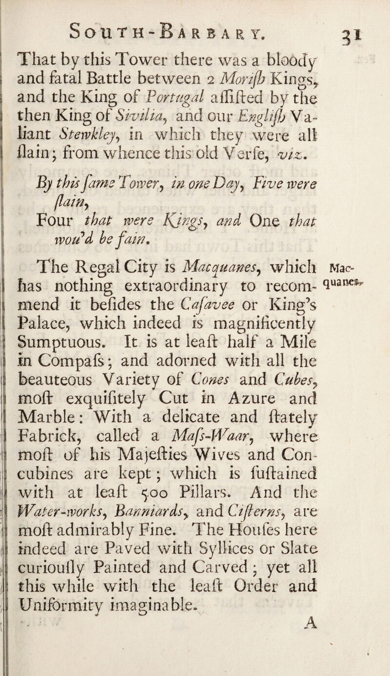 That by this Tower there was a bloody and fatal Battle between 2 Morijh Kings* and the King of Portugal affifted by the then King of Sivilia, and our Englijfj Va¬ liant Stewkley, in which they were all {lain; from whence this old Verfe, viz. By this fame Tower, in one Day, Five were [lain, Four that were Kjngs, and One that xvoii d he fain. The Regal City is Mac manes, which Mao has nothing extraordinary to recom- auanciv mend it befides the Cafavee or King’s Palace, which indeed is magnificently Sumptuous. It is at leaft half a Mile in Compafs; and adorned with all the beauteous Variety of Cones and Cubes, moft exquifitely Cut in Azure and Marble: With a delicate and ftately Fabrick, called a Mafs-Waar, where moft of his Majefties Wives and Con¬ cubines are kept; which is fuftained with at leaft 5.00 Pillars. And the Water-works, Banniards, and Ci[terns, are moft admirably Fine. The Houles here indeed are Paved with Syllices or Slate curioully Painted and Carved ; yet all this while with the leaft Order and Uniformity imaginable.